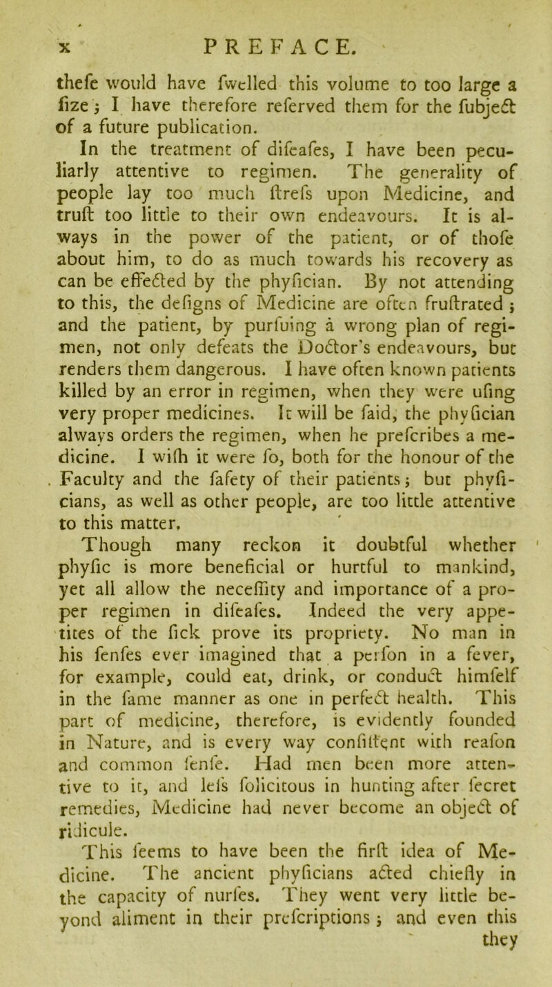 thefe would have fwclled this volume to too large a fize j I have therefore referved them for the fubjed of a future publication. In the treatment of difeafes, I have been pecu- liarly attentive to regimen. The generality of people lay too much ftrefs upon Medicine, and truft too little to their own endeavours. It is al- ways in the power of the patient, or of thofe about him, to do as much tovvards his recovery as can be efFeded by the phyfician. By not attending to this, the defigns of Medicine are often fruftrated j and the patient, by purfuing a wrong plan of regi- men, not only defeats the Dodor’s endeavours, but renders them dangerous. I have often known patients killed by an error in regimen, v/hen they w^ere ufing very proper medicines. It will be faid, the phyfician always orders the regimen, when he preferibes a me- dicine. I wilh it were fo, both for the honour of the Faculty and the fafety of their patients j but phyfi- cians, as well as other people, are too little attentive to this matter, Though many reckon it doubtful whether phyfic is more beneficial or hurtful to mankind, yet all allow the necefllty and importance of a pro- per regimen in difeafes. Indeed the very appe- tites of the fick prove its propriety. No man in his fenfes ever imagined that a peifon in a fever, for example, could eat, drink, or condud himfelf in the fame manner as one in perfed health. This part of medicine, therefore, is evidently founded in Nature, and is every way confUtejnt with reafon and common fenfe. Had men been more atten- tive to it, and lefs felicitous in hunting after fecret remedies, Medicine had never become an objed of ridicule. This feems to have been the fird idea of Me- dicine. The ancient phyficians aded chiefly in the capacity of nurfes. They went very little be- yond aliment in their preferiptions j and even this they