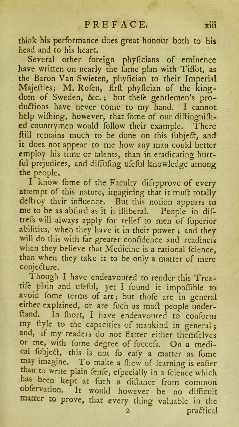 • • • think his performance does great honour both to his head and to his heart. Several other foreign phyficians of eminence have written on nearly the fame plan with Tiflbt, as the Baron Van Swieten, phyfician to their Imperial Majeftiesj M. Rofen, firft phyfician of the king- dom of Swedeoj &c.; but thefe gentlemen’s pro- duiflions have never Come to my hand. I cannot help wifhing, however, that fome of our diftinguifh- ed countrymen would follow their example. There ftill remains much to be done on this fubjefl:, and it does not appear to me how any man could better employ his time or talents, than in eradicating hurt- ful prejudices, and diffufing iifeful knowledge among the people. I know fome of the Faculty difipprove of every attempt of this nature, imagining that it mufi: totally deftroy their influence. But this notion appears to me to be as abfurd as it is illiberal. People in dif- trefs will always apply for relief to men of fuperior abilities, when they have it in their power ; and they will do this with far greater confidence and readinefs when they believe that Medicine is a rational fcience, than when they take it to be only a matter of mere conje(flure. T. hough I have endeavoured to render this Trea- tile plain and ufeful, yet I found it impofiible to avoid fome terms of art; but thofe are in general cither explained, or are fuch as moft people under- ftand. In fhort, I have endeavoured to conform my llylc to the capacities of mankind in general; 2nd, if my readers do not flatter either themfelves or me,^ with fome degree of fuccefs. On a medi- cal fubje6t, this is. not fo eafy a matter as fome may imagine. To make a (hew of learning is eafier than to write plain fenfe, elpecially in a fcience which kept at fuch a diftance from common observation. It would however be no difficult matter to prove, that every thing valuable in the 2 pradical