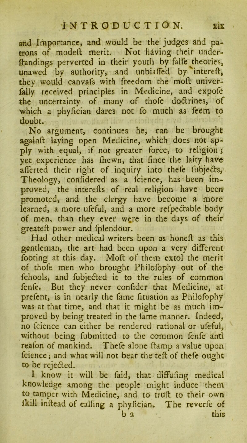 and Importance, and would be the judges and pa- trons of modeft meric. Not having their under- ftandings perverted in their youth by falfe theories, Unawed by authority, and unbiafTed by '‘intereft, they would canvafs with freedom the moft univer- fally received principles in Medicine, and expofe the uncertainty of many of thofe dodrines, of ■which a phyfician dares not fo much as feem to doubt. No argument, continues he, can be brought againft laying open Medicine, which docs not ap- ply with equal, if not greater force, to religion j yet experience has fhewn, chat fince the laity have aflerted their right of inquiry into thefe fubjeds, Theology, confidered as a fcience, has been im- proved, the interefts of real religion have been promoted, and the clergy have become a more learned, a more ufeful, and a more refpedable body of men, than they ever w^re in the days of their greateft power and fplendour. Had other medical writers been as honeft as this gentleman, the art had been upon a very different footing at this day. Moft of them extol the merit of thofe men who brought Philofophy out of the fchools, and fubjeded it to the rules of common fenfe. But they never confider that Medicine, at prefent, is in nearly the fame ficuation as Philofophy was at that time, and that it might be as much imr proved by being treated in the fame manner. Indeed, no fcience can either be rendered rational or ufeful, without being fubmitted to the common fenfe and reafon of mankind. Thefe alone ftamp a value upon fcience i and what will not bear the teft of thefe ought to be rejeded. I know it will be faid, that diffufing medical knowledge among the people might induce them to tamper with Medicine, and to cruft to their own fkill inftead of calling a phyfician. The reverfe of b 2 this