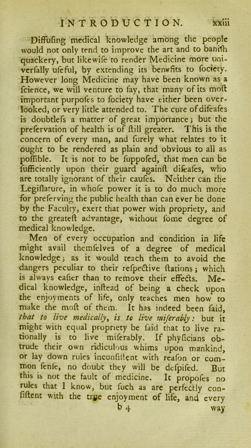 DifFufing medical knowledge among the people would not only tend to improve the art and to banith quackery, but like wife to render Medicine more ivni- verfally ufeful, by extending its beneffits to fociety. However long Medicine may have been known as a fcience, we will venture to fay, that many of its mod important purpofes to fociety have cither been over- looked, or very little attended to. The cure ofdifeafes is doubtlefs a matter of great importance; but the prefervation of health is of dill greater. This is the concern of every man, and furely what relates to it ought to be rendered as plain and obvious to all as polTible. It is not to be fuppofed, that men can be ilifRciently upon their guard againll difeafes, who are totally ignorant of their caufes. Neither can the Legiflarure, in whofe power it is to do much more for preferving the public health than can ever be done by the Faculty, exert that power with propriety, and to the greateft advantage, without feme degree of medical knowledge. Men of every occupation and condition in life might avail themfclves of a degree of medical knowledge i as it would teach them to avoid the dangers peculiar to their refpeedive ftations j which is always eaficr than to remove their effedls. Me- dical knowledge, inftead of being a check upon the enjoyments of life, only teaches men how to make the moft of them. It has indeed been faid, that to live medically^ is to live miferahly: but it might with equal propriety be faid that to live ra- tionally is to live miferably. If phyficians ob- trude their own ridiculous whims upon mankind, or lay down rules inconfiltent with rcafon or com- mon fenfe, no doubt they will be defpifed. But this is not the fault of medicine. It propofes no rules that 1 know, but fuch as arc pcrfctlly con- pftent with the trye enjoyment of life, and every b 4 way