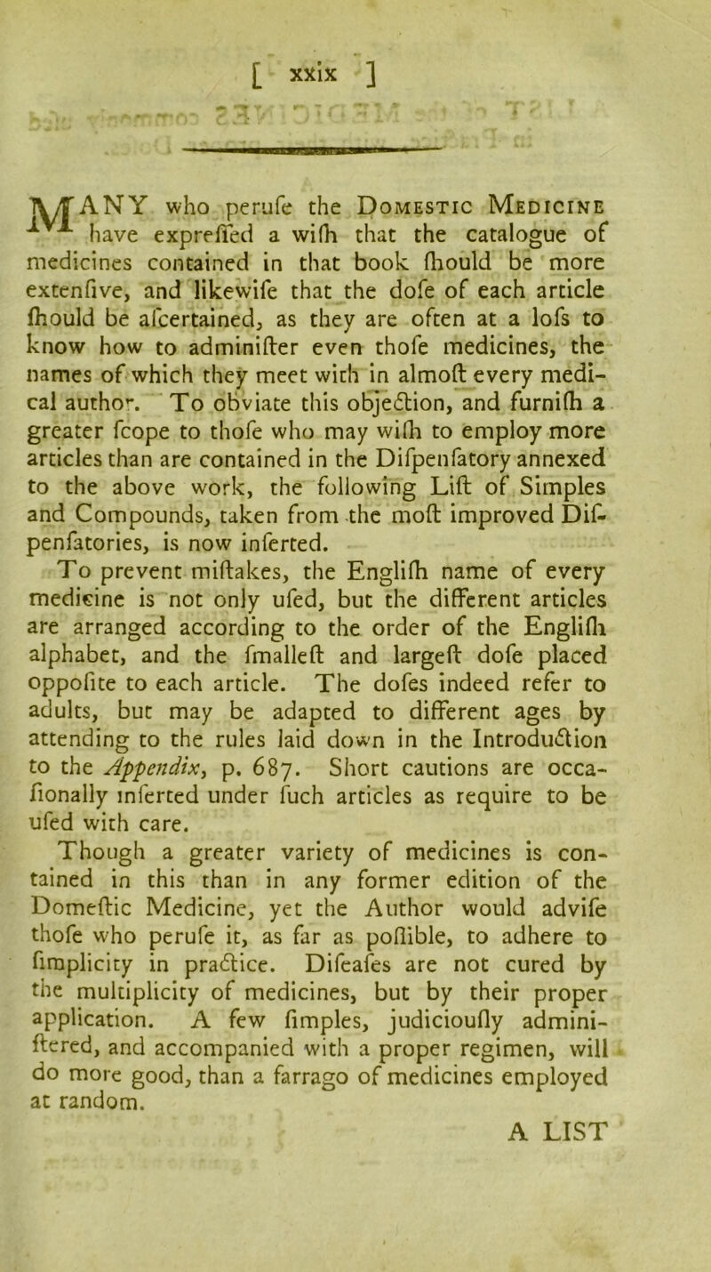 TV/TANY who perufe the Domestic Medicine have exprefied a wifh that the catalogue of medicines contained in that book fliould be more extenfive, and likewife that the dofe of each article Ihould be afeertained, as they are often at a lofs to know how to adminifter even thofe medicines, the names of which they meet with in almoft every medi- cal autho*-. To obviate this objedion, and furnifh a greater fcope to thofe who may wifli to employ more articles than are contained in the Difpenfatory annexed to the above work, the following Lift of Simples and Compounds, taken from the moft improved Dif- penfatories, is now inferted. To prevent miftakes, the Englifh name of every medicine is not only ufed, but the different articles are arranged according to the order of the Englifli alphabet, and the fmalleft and largeft dofe placed oppofite to each article. The dofes indeed refer to adults, but may be adapted to different ages by attending to the rules laid down in the Introduflion to the Appendix, p. 687. Short cautions are occa- fionally inferted under fuch articles as require to be ufed with care. Though a greater variety of medicines is con- tained in this than in any former edition of the Domeftic Medicine, yet the Author would advife thofe who perufe it, as far as poffible, to adhere to firaplicity in pra£Hce. Difeafes are not cured by the multiplicity of medicines, but by their proper application. A few fimples, judicioufly admini- ftcred, and accompanied with a proper regimen, will do more good, than a farrago of medicines employed at random. A LIST