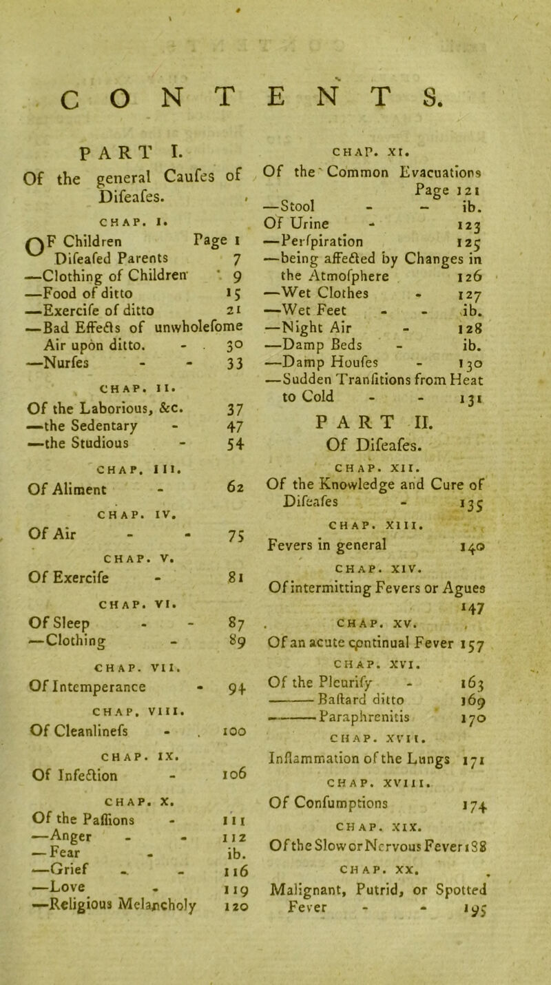 PART I. Of the general Caufes of Difeafes. CHAP. 1. QF Children Page l Difeafed Parents 7 —Clothing of Children ' 9 —Food of ditto »5 —Exercife of ditto 21 —Bad EfFefls of unwholefome Air upon ditto. 30 —Nurfes 33 CHAP. II. Of the Laborious, &c. 37 —the Sedentary 47 —the Studious 54 CHAP. 111. Of Aliment 62 CHAP. IV. Of Air 75 CHAP. V. Of Exercife 8i CHAP. VI. Of Sleep 87 —Clothing 89 CHAP. VII. Of Intemperance 94 CHAP. VIII. Of Cleanlinefs 100 CHAP. IX. Of Infeflion 106 CHAP. X. Of the Paflions III —Anger 112 — Fear ib. —Grief 116 —Love 119 —Religious Mela/tcholy 120 CHAP. xr. Of the'Common Evacuations Page 121 —Stool - ib. Of Urine 123 —Peifpiration ,25 —being affefted by Changes in the Atmofphere 126 —Wet Clothes 127 —Wet Feet - ib. —Night Air 128 —Damp Beds ib. —Damp Houfes Il!0 —Sudden Tranlitions from Heat to Cold PART II. Of Difeafes. CHAP. XII. Of the Knowledge and Cure of Difeafes - 135 CHAP. XIII. Fevers in general 140 CHAP. XIV. Of intermitting Fevers or Agues H7 . CHAP. XV. Of an acute Continual Fever 157 CHAP. XVI. Of the Plcurify - 163 Baftard ditto 169 Paraphrenitis 170 CHAP. XVII. Inflammation of the Lungs 171 CHAP. XVIII. Of Confumptions 174 CHAP. XIX. Of the Slower Nervous Fever 1S8 CHAP. XX. Malignant, Putrid, or Spotted Fever - - 195