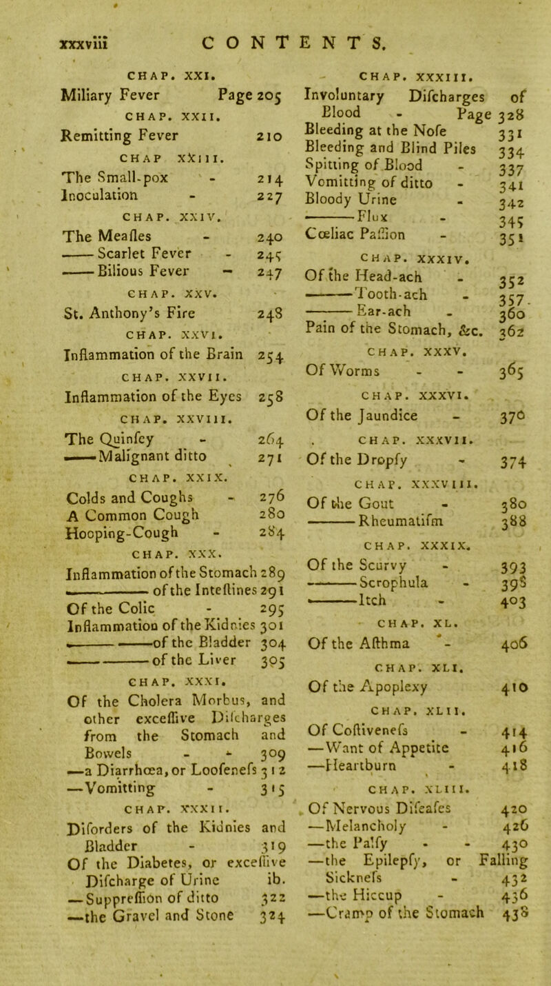 CHAP. XXI. Miliary Fever Page 205 CHAP. XXII. Remitting Fever 210 CHAP xXiii. The Small-pox - 214 Inoculation - 227 CHAP. XXIV. The Meafles - 240 Scarlet Fever - 245 Bilious Fever - 247 CHAP. XXV. St. Anthony’s Fire 248 CHAP. XXVI. Inflammation of the Brain 254 CHAP. XXVII. Inflammation of the Eyes 258 CHAP. XXVIII. The Quinfcy - 264 — Malignant ditto ^ 271 CHAP. XXIX. Colds and Coughs - 276 A Common Cough 280 Hooping-Cough - 2S4 CHAP. XXX. Inflammation of the Stomach 289 of the Inteflines 291 Of the Colic - 295 InflammatioD of theKIdnies 301 • ■—of the Bladder 304 —— of the Liver 305 CHAP. XXXI. Of the Cholera Morbus, and other exceflive Dilcharges from the Stomach and Bowels - 309 —a Diarrhoea, or Loofenefs 3 12 —Vomitting - 315 CHAP. XXXII. Diforders of the Kidnies and Bladder - 319 Of the Diabetes, or exceliive Dlfcharge of Urine ib. — Supprefiion of ditto 322 —the Gravel and Stone 324 CHAP. XXXIII. Involuntary Difeharges of Blood - Page 328 Bleeding at the Nofe Bleeding and Blind Piles Spitting of Blood Vomitting of ditto Bloody Urine ——Flux Cceliac Paflion CHAP. XXXIV, Of the Head-ach Tooth-ach Ear-ach Pain of the Stomach, &c. CHAP. XXXV. Of Worms CHAP. XXXVI. Of the Jaundice CHAP. .XXXVII. Of the Dropfy CHAP. XXXVIII. Of tlie Gout Rheumatifm CHAP. XXXIX. Of the Scurvy Scrophula Itch CHAP. XL. Of the Afthma CHAP. XL I. Of the Apoplexy 331 334 337 341 342 34; 35 ‘ 352 357. 360 362 365 37<5 374 380 388 393 39S 403 406 410 CHAP. xm. Of Coftivenefs - 414 —Want of Appetite 416 —Heartburn - 418 CHAP. XL! II. Of Nervous Difeafes 420 —Melancholy - 426 —the Palfy - - 43O —the Epilepfy, or Falling Sicknefs - 432 —the Hiccup - 436 —Cramp of the Stomach 438