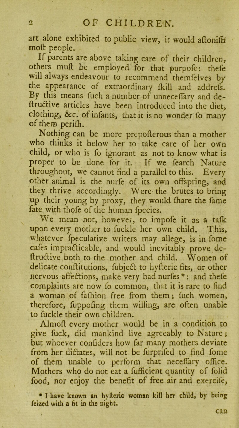 art alone exhibited to public view, it would aftonilb moft people. If parents are above taking care of their children, others mull be employed for that purpofe: thefe will always endeavour to recommend themfelves by the appearance of extraordinary flcill and addrefs. By this means fuch a number of unneceflary and de- ftruflive articles have been introduced into the diet, clothing, &c. of infants, that it is no wonder fo many of them perilh. Nothing can be more prepofterous than a mother who thinks it below her to take care of her own child, or who is fo ignorant as not to know what is proper to be done for it. If we fearch Nature throughout, we cannot find a parallel to this. Every other animal is the nurfe of its own offspring, and they thrive accordingly. Were the brutes to bring up their young by proxy, they would fhare the fame fate with thofe of the human fpecies. We mean not, however, to impofe it as a talk upon every mother to fuckle her own child. This, whatever fpeculative writers may allege, is in fome cafes impradlicable, and would inevitably prove de- ftrudlive both to the mother and child. Women of delicate conftitutions, fubjed; to hyfteric fits, or other nervous affedions, make very bad nurfes*: and thefe complaints are now fo common, that it is rare to find a woman of fafliion free from them j fuch women, therefore, fuppofing them willing, are often unable to fuckle their own children. Almofl every mother would be in a condition to give fuck, did mankind live agreeably to Nature; but whoever confiders how far many mothers deviate from her didates, will not be furprifed to find fome of them unable to perform that neceflary office. Mothers who do not eat a fufficient quantity of folid food, nor enjoy the benefit of free air and exercile, • I have known an hyfteric woman kill her child, by being feized with a fit in the night. can