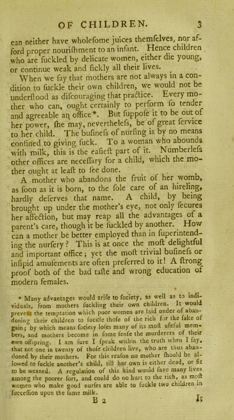 can neither have wholefome juices themfelves^ nor af- ford proper nourldiment to an infant. Hence children who are fuckled by delicate women, either die young, or continue weak and lickly all their lives. When we fay that mothers are not always in a con- dition to fuckle their own children, we would not be underflood as difcouraging that pradlice. Every ther who can, ought certainly to perform fo tender and agreeable an office*. But fuppofe it to be out of her power, ffie may, neverthelefs, be of great fervicc to her child. The bufinefs of nurfing is by no means confirred to giving fuck. To a woman who abounds with milk, this is the eafieft part of it. Numberlefs other offices are necefiary for a child, which the mo- ther ought at leaft to fee done. A mother who abandons the fruit of her womb, as foon as it is born, to the foie care of an hireling, hardly deferves that name. A child, by being brought up under the mother’s eye, not only fecures her affedtion, but may reap all the advantages of a parent’s care, though it be fuckled by another. ^ How can a mother be better employed than in fuperintend- ing the nurfery ? This is at once the moft delightful and important office; yet the moft trivial bufinefs or infipid amufementsare often preferred to it! A ftrong proof both of the bad tafte and wrong education of modern females. * Many advantages would arife to fociety, as well as to indi- viduals, from mothers fuckling their own children. It would preveitt the temptation which poor women are laid under of aban- doning their children to fucicle thofe of the rich for the faLe of gain; by which means fociety loles many of its moft ufeful mem- bers, and mothers become in fome fenfe the murderers of their ewn oftspring. I am fure I fpealc within the truth when I lay, that not one in twenty of thofe children live, who are thus aban- doned by their mothers. For this reafon no mother Ihould be al- lowed to fuckle another’s child, till hsr own is either dead, or fit to be weaned. A regulation of this kind would fave many lives among the poorer fort, and could do no hurt to the rich, as moft women who make good nurfes are able to fuckle two children m fucceflion upon the fame milk. B a It