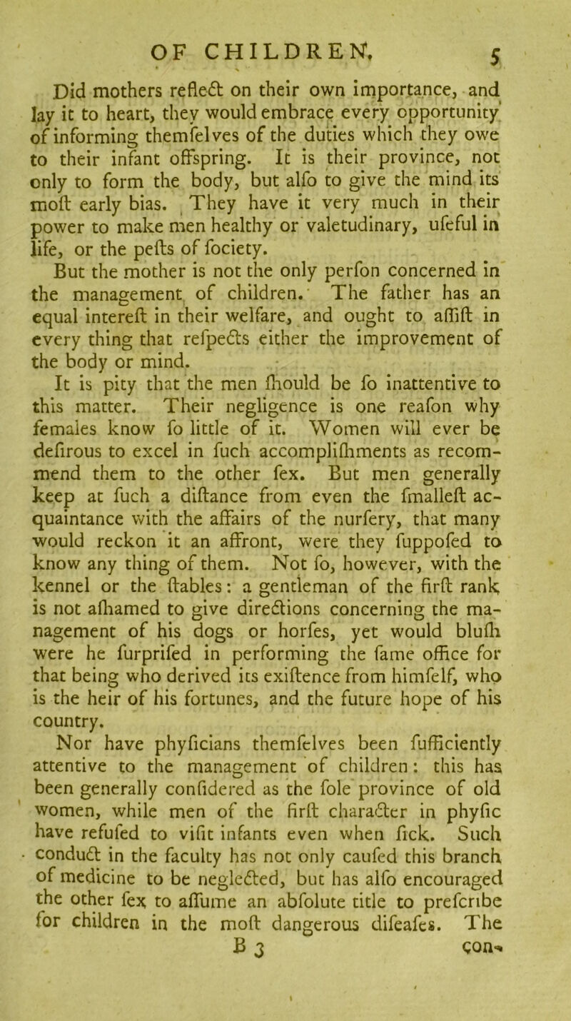 Did mothers refled on their own importance, and lay it to heart, they would embrace every opportunity’ of informing themfelves of the duties which they owe to their infant offspring. It is their province, not only to form the body, but alfo to give the mind its mofl early bias. They have it very much in their power to make men healthy or valetudinary, ufeful in life, or the pefts of fociety. But the mother is not the only perfon concerned in the management of children. The father has an equal intereft in their welfare, and ought to aflift in every thing that refpeds either the improvement of the body or mind. It is pity that the men fnould be fo inattentive to this matter. Their negligence is one reafon why females know fo little of it. Women will ever be defirous to excel in fuch accomplifliments as recom- mend them to the other fex. But men generally keep at fuch a diftance from even the fmallefl ac- quaintance with the affairs of the nurfery, that many would reckon it an affront, were they fuppofed to know any thing of them. Not fo, however, with the kennel or the (tables: a gentleman of the firfl rank; is not afliamed to give diredions concerning the ma- nagement of his dogs or horfes, yet would blufli were he furprifed in performing the fame office for that being who derived its exiflence from himfelf, who is the heir of his fortunes, and the future hope of his country. Nor have phyficians themfelves been fufficiently attentive to the manas;ement of children: this has been generally confidered as the foie province of old women, while men of the firft charader in phyfic have refuted to vifit infants even when fick. Such • condud in the faculty has not only caufed this branch of medicine to be negleded, but has alfo encouraged the other fex to affume an abfolute title to prefcnbe for children in the mofV dangerous difeafes. The B 3 Con-»