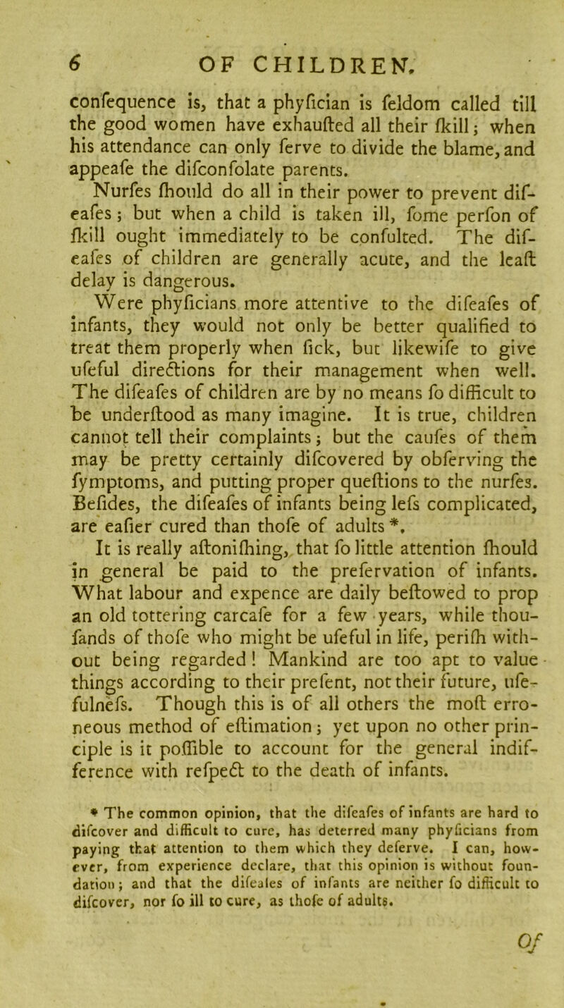 confequence is, that a phyfician is feldom called till the good women have exhaufted all their fkill; when his attendance can only ferve to divide the blame, and appeafe the difconfolate parents. Nurfes fhoiild do all in their power to prevent dif- eafes; but when a child is taken ill, fome perfon of fkill ought immediately to be cpnfulted. The dif- eafes of children are generally acute, and the Icaft delay is dangerous. Were phyficians more attentive to the difeafes of infants, they would not only be better qualified to treat them properly when Tick, but likewife to give ufeful direftions for their management when well. The difeafes of children are by no means fo difficult to be underftood as many imagine. It is true, children cannot tell their complaints; but the caufes of them may be pretty certainly difcovered by obfervnng the fymptoms, and putting proper queftions to the nurfes. Befides, the difeafes of infants being lefs complicated, are eafier cured than thofe of adults *, It is really aftonifhing, that fo little attention fhould in general be paid to the prefervation of infants. What labour and expence are daily beftowed to prop an old tottering carcafe for a few years, while thou- fands of thofe who might be ufeful in life, periffi with- out being regarded! Mankind are too apt to value things according to their prefent, not their future, ufe- fulnefs. Though this is of all others the moft erro- neous method of eftimation; yet upon no other prin- ciple is it poffible to account for the general indif- ference with refpedt to the death of infants. * The common opinion, that the difeafes of infants are hard to difeover and difficult to cure, has deterred many phyficians from paying that attention to them which they deferve. I can, how- ever, from experience declare, that this opinion is without foun- dation; and that the difeales of infants are neither fo difficult to difeover, nor fo ill to cure, as thofe of adults. Of