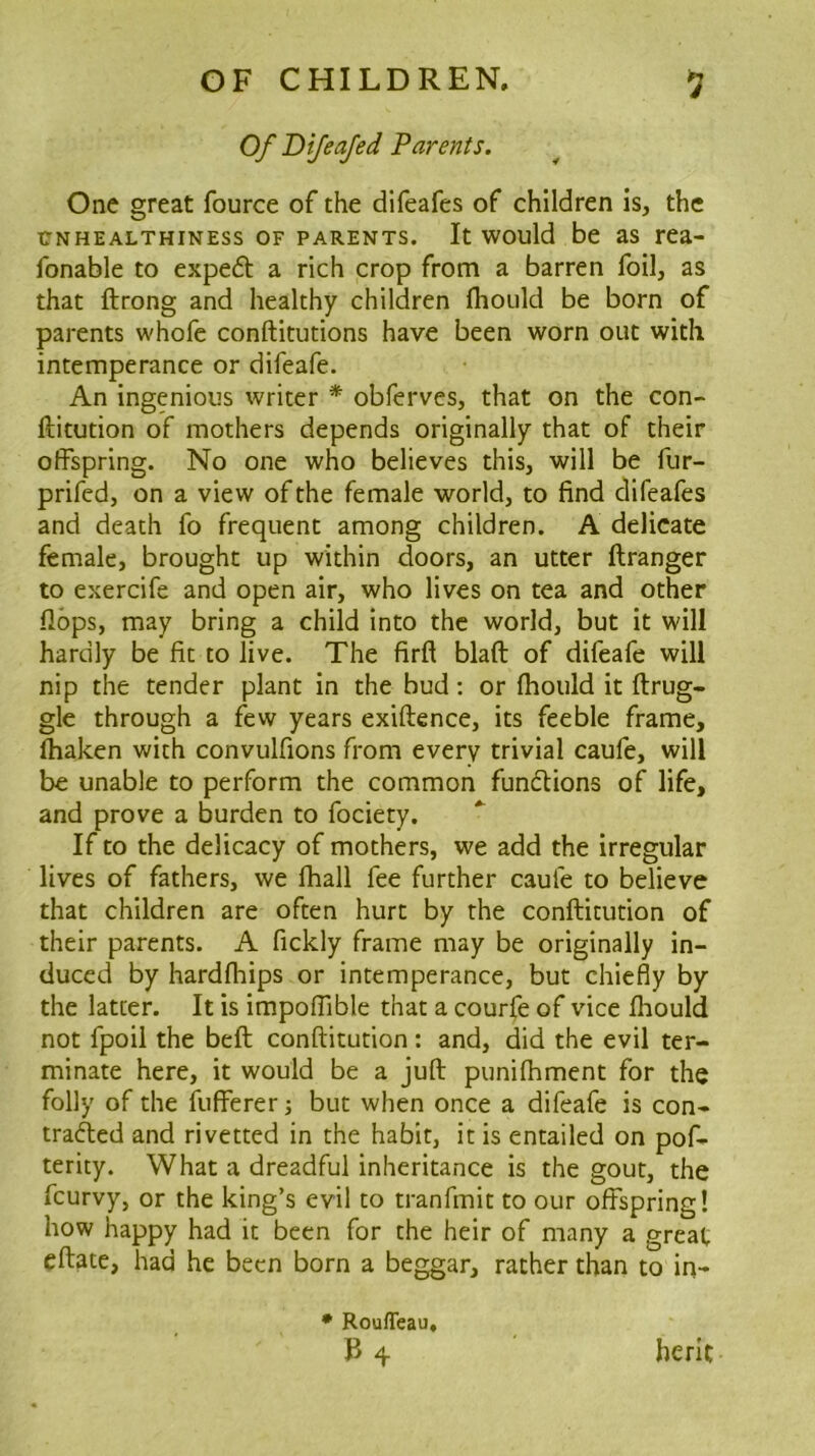 Of Dijeajed Parents. One great fource of the difeafes of children is, the TTNHEALTHiNEss OF PARENTS. It would be as rea- fonable to expeft a rich crop from a barren foil, as that ftrong and healthy children Ihould be born of parents whofe conftitutions have been worn out with intemperance or difeafe. An ingenious writer * obferves, that on the con- ftitution of mothers depends originally that of their offspring. No one who believes this, will be fur- prifed, on a view of the female world, to find difeafes and death fo frequent among children. A delicate female, brought up within doors, an utter ftranger to exercife and open air, who lives on tea and other flops, may bring a child into the world, but it will hardly be fit to live. The firft blaft of difeafe will nip the tender plant in the bud: or fhould it ftrug- gle through a few years exiftence, its feeble frame, fhaken with convulfions from every trivial caufe, will be unable to perform the common functions of life, and prove a burden to fociety. If to the delicacy of mothers, we add the irregular lives of fathers, we lhall fee further caufe to believe that children are often hurt by the conftitution of their parents. A fickly frame may be originally in- duced by hardfhips or intemperance, but chiefly by the latter. It is impofTible that a courfe of vice fhould not fpoii the beft conftitution : and, did the evil ter- minate here, it would be a juft punifhment for the folly of the fufferer j but when once a difeafe is con- trafted and rivetted in the habit, it is entailed on pof- terity. What a dreadful inheritance is the gout, the feurvy, or the king’s evil to tranfmit to our offspring! how happy had it been for the heir of many a great eftate, had he been born a beggar, rather than to in- • Rouffeau, B 4. berit