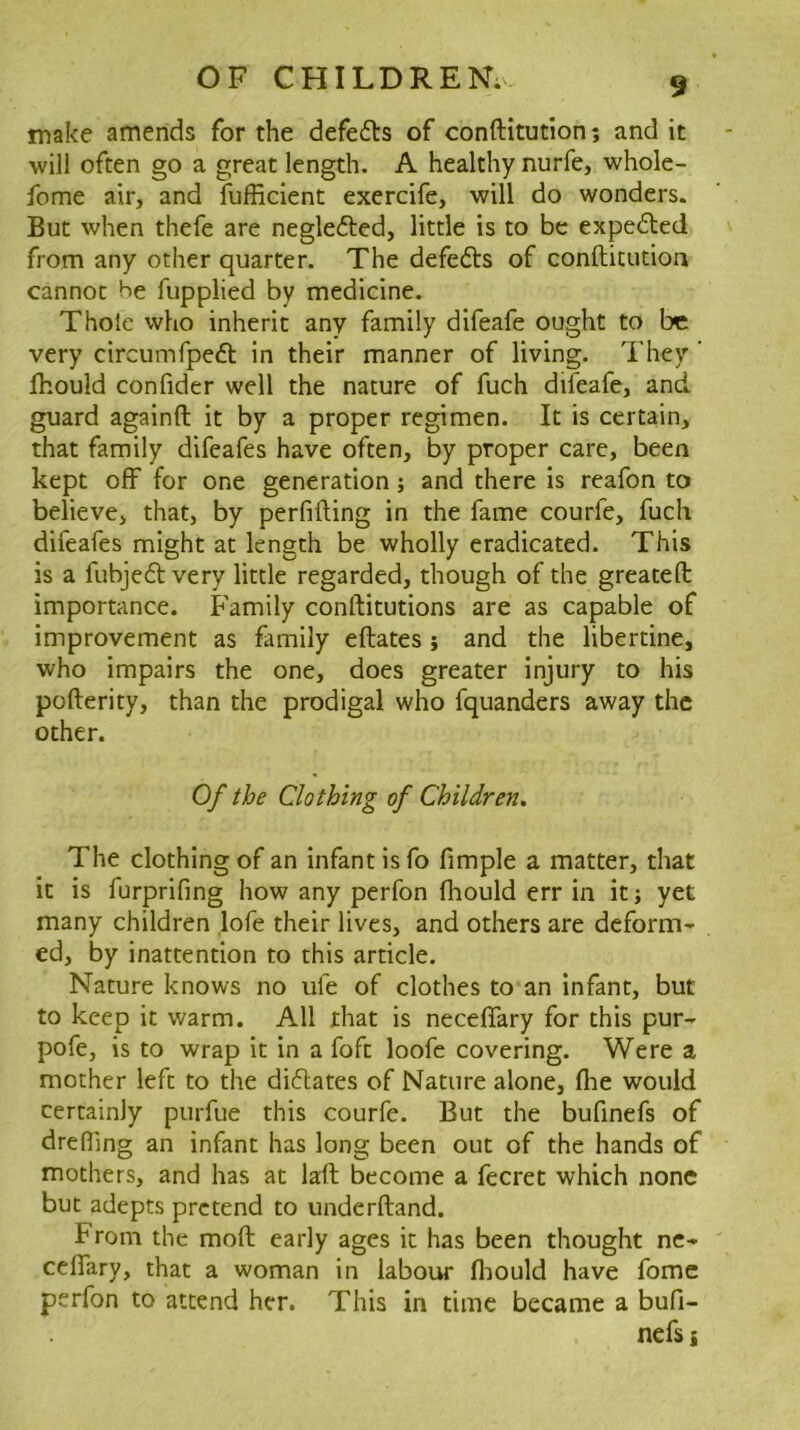 make amends for the defe6ts of conftitution; and it will often go a great length. A healthy nurfe, whole- fome air, and fufficient exercife, will do wonders. But when thefe are neglefted, little is to be expelled from any other quarter. The defedts of conftitution cannot he fupplied by medicine. Thoie who inherit any family difeafe ought to be very circumfpedl: in their manner of living. They ' Ihould confider well the nature of fuch difeafe, and guard againft it by a proper regimen. It is certain, that family difeafes have often, by proper care, been kept off for one generation; and there is reafon to believe, that, by perfifting in the fame courfe, fuch difeafes might at length be wholly eradicated. This is a fubjedl very little regarded, though of the greateft: importance. Family conftitutions are as capable of improvement as family eftates j and the libertine, who impairs the one, does greater injury to his pofterity, than the prodigal who fquanders away the other. Of the Clothing of Children. The clothing of an infant is fo fimple a matter, that it is furprifing how any perfon fhould err in it; yet many children lofe their lives, and others are deform- ed, by inattention to this article. Nature knows no ufe of clothes to an infant, but to keep it warm. All that is necefiary for this pur- pofe, is to wrap it in a foft loofe covering. Were a mother left to the didlates of Nature alone, flae would certainly purfue this courfe. But the bufinefs of dreding an infant has long been out of the hands of mothers, and has at laft become a fecret which none but adepts pretend to underftand. From the moft early ages it has been thought nc- ceflary, that a woman in labour flaould have fomc perfon to attend her. This in time became a bufi- nefs i