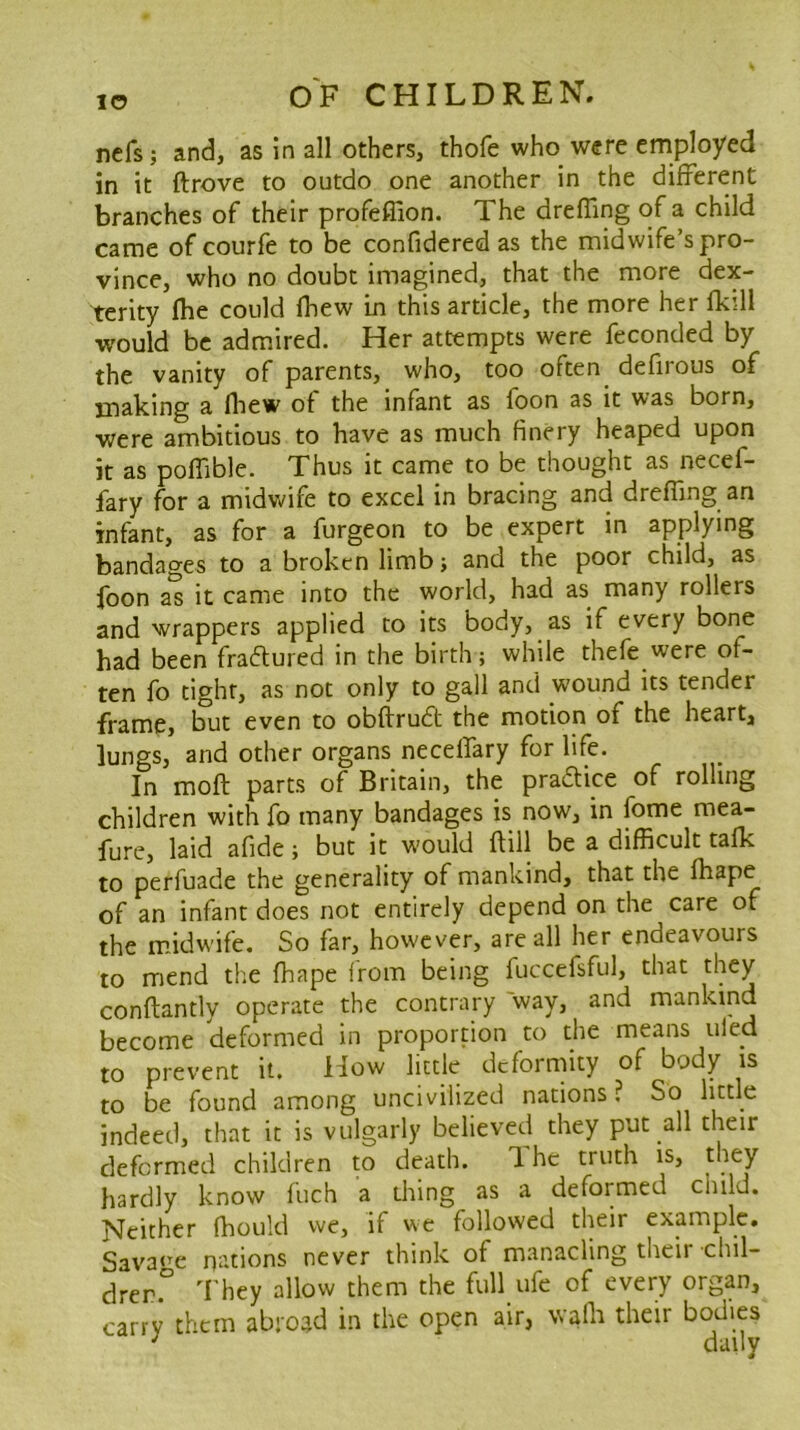 ncfs; and, as in all others, thofe who were employed in it ftrove to outdo one another in the different branches of their profeffion. The dreffing of a child came of courfe to be confidered as the midwife’s pro- vince, who no doubt imagined, that the more dex- terity fhe could fhew in this article, the more her fkdl would be admired. Her attempts were feconded by the vanity of parents, who, too often defirous of making a fliew of the infant as foon as it was born, were ambitious to have as much finery heaped upon it as poflible. Thus it came to be thought as necef- fary for a midwife to excel in bracing and drefiing an infant, as for a furgeon to be expert in applying bandages to a broken limb; and the poor child, as foon a^ it came into the world, had as many rollers and wrappers applied to its body, as if every bone had been fraftured in the birth; while thefe were of- ten fo tight, as not only to gall and wound its tender frame, but even to obftrudt the motion of the heart, lungs, and other organs necelfary for life. In moft parts of Britain, the pradice of rolling children with fo many bandages is now, in fbme mea- fure, laid afide; but it would ftill be a difficult tafk to perfuade the generality of mankind, that the fhape of an infant does not entirely depend on the care of the m-idwife. So far, however, are all her endeavours to mend the fhape from being fuccefsful, that they conftantly operate the contrary way, and mankind become deformed in proportion to the means tiled to prevent it. How little deformity of body is to be found among uncivilized nations? So lk:tle indeed, that it is vulgarly believed they put all their deformed children to death. The truth is, they hardly know ftich a thing as a deformed child. Neither fhoiild we, if we followed their example. Sava<’'e nations never think of manacling their chil- drer.° 'I'hey allow them the full ufe of every organ, carry them abroad in the open air, walk their bodies