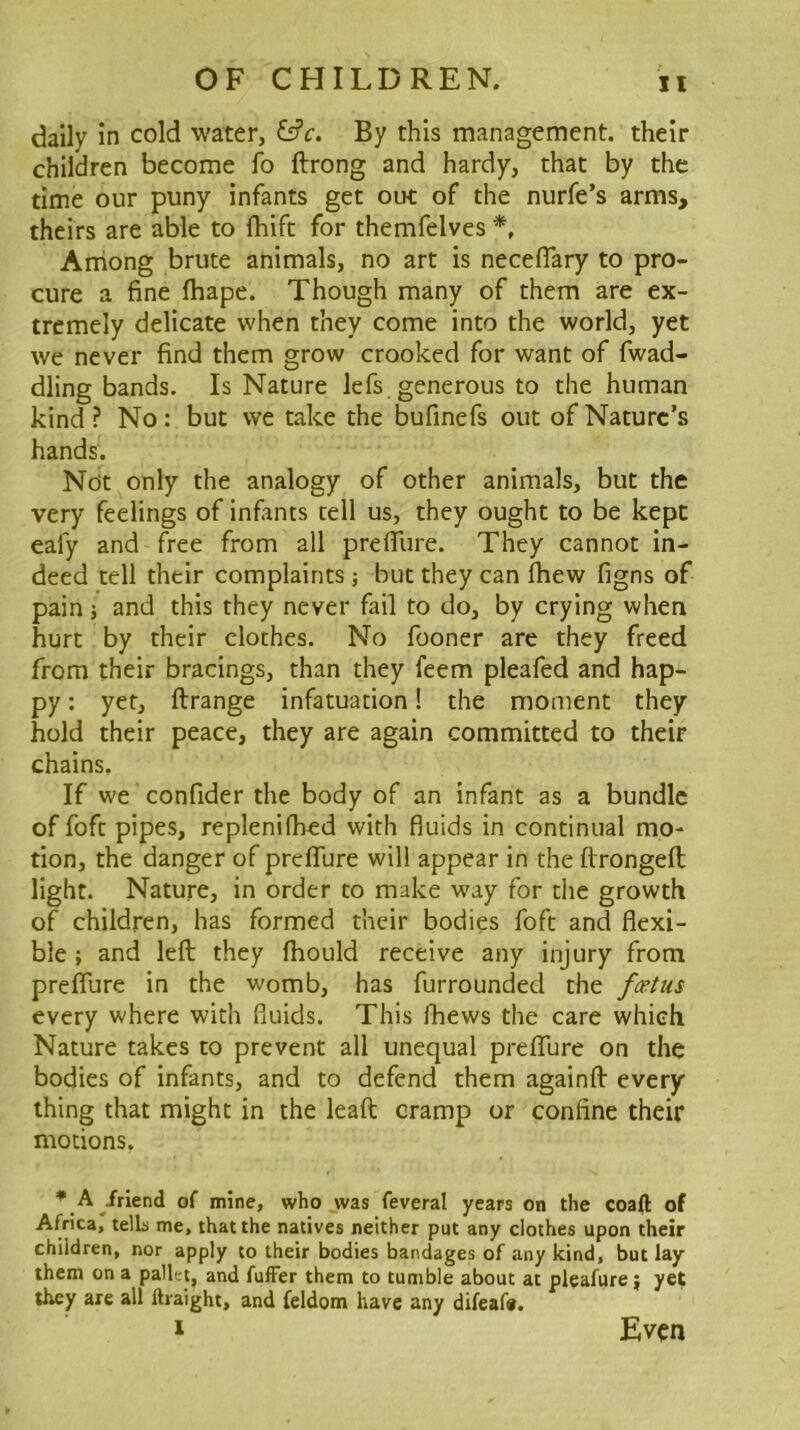 daily In cold water, ^f9c. By this management, their children become fo ftrong and hardy, that by the time our puny infants get out of the nurfe’s arms, theirs are able to fhift for themfelves Among brute animals, no art is necefiary to pro- cure a fine fhape. Though many of them are ex- tremely delicate when they come into the world, yet we never find them grow crooked for want of fwad- dling bands. Is Nature lefs generous to the human kind ? No : but we take the bufmefs out of Nature’s hands. Not only the analogy of other animals, but the very feelings of infants tell us, they ought to be kept eafy and free from all prefiiire. They cannot in- deed tell their complaints ; but they can fhew figns of pain} and this they never fail to do, by crying when hurt by their clothes. No fooner are they freed from their bracings, than they feem pleafed and hap- py : yet, ftrange infatuation! the moment they hold their peace, they are again committed to their chains. If we confider the body of an infant as a bundle of fofc pipes, replenilhed with fluids in continual mo- tion, the danger of preffure will appear in the ftrongeft light. Nature, in order to make way for the growth of children, has formed their bodies foft and flexi- ble ; and left they fhould receive any injury from preflTure in the womb, has furrounded the fcetus every where with fluids. This Ihews the care which Nature takes to prevent all unequal preflhre on the bodies of infants, and to defend them againft every thing that might in the leaft cramp or confine their motions, • A iriend of mine, who jvas feveral years on the coaft of Africa, tells me, that the natives neither put any clothes upon their children, nor apply to their bodies bandages of any kind, but lay them on a pallet, and fuffer them to tumble about at pleafure; yet they are all ftraight, and feldom have any difeaf*. J Even