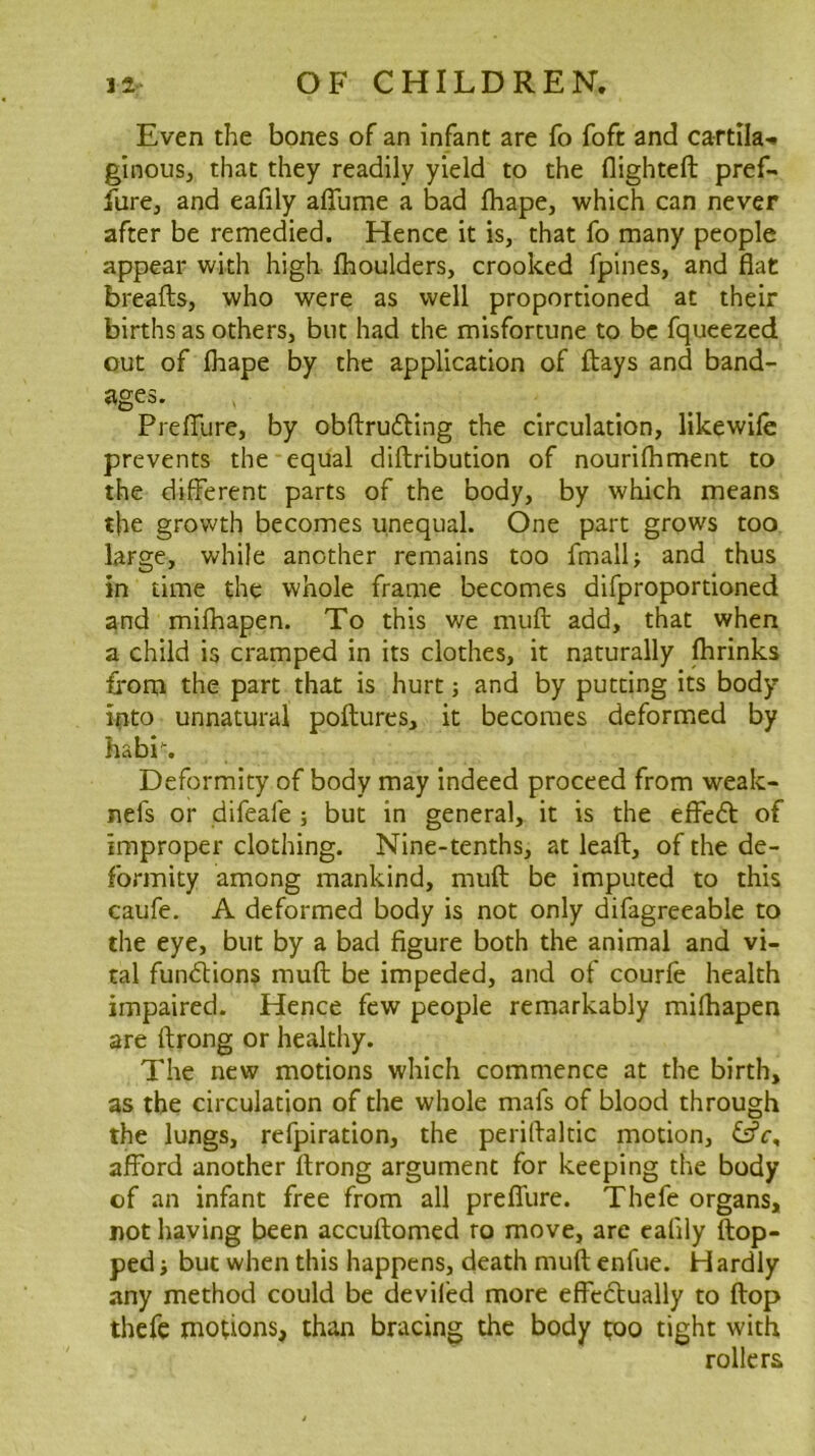 Even the bones of an infant are fo foft and cartila-i ginous, that they readily yield to the flighteft pref- fure, and eafily affume a bad lhape, which can never after be remedied. Hence it is, that fo many people appear with high flioulders, crooked fpines, and fiat breads, who were as well proportioned at their births as others, but had the misfortune to be fqucezed out of fliape by the application of days and band- ages. Prefifure, by obdru6ling the circulation, likewile prevents the equal didribution of nourilhment to the different parts of the body, by which means the grovv'th becomes unequal. One part grows too large, while another remains too fmall; and thus in time the whole frame becomes difproportioned and mifhapen. To this we mud add, that when a child is cramped in its clothes, it naturally flirinks from the part that is hurt; and by putting its body ipto unnatural podures, it becomes deformed by habi\ Deformity of body may indeed proceed from weak- nefs or difeafe ; but in general, it is the effedf of improper clothing. Nine-tenths, at lead, of the de- formity among mankind, mud be imputed to this caufe. A deformed body is not only difagreeable to the eye, but by a bad figure both the animal and vi- tal fundlions mud be impeded, and of courfe health impaired. Hence few people remarkably mifhapen are drong or healthy. The new motions which commence at the birth, as the circulation of the whole mafs of blood through the lungs, refpiration, the peridaltic motion, fsfr, afford another drong argument for keeping the body of an infant free from all preffure. Thefe organs, not having been accudomed ro move, are calily dop- ped j but when this happens, death mud enfue. Hardly any method could be deviled more effcdtually to dop thefe motions, than bracing the body too tight with rollers