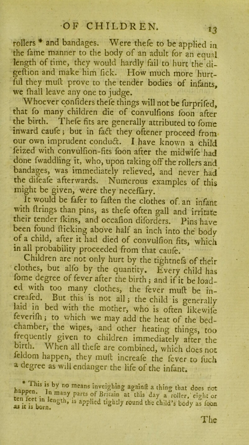 J3 rollers * and bandages. Were thefe to be applied ia the fame manner to the body of an adult for an equal length of time, they would hardly fail to hurt the cli- geftion and make him fick. How much more hurt- ful they muH: prove to the tender bodies of infants, we fhall leave any one to judge. Whoever confiders thefe things will not be furprifed, that fo many children die of convulfions foon after the birth. Thefe fits are generally attributed to fome inward caufe j but in fa<5t they oftener proceed from our own imprudent conduct. I have known a child feized with convulfion-fits foon after the midwife had done fwaddling it, who, upon taking off the rollers and bandages, was immediately relieved, and never had' the difeafe afterwards. Numerous examples of this might be given, were they neceffary. It would be fafer to fallen the clothes of, an infant with firings than pins, as thefe often gall and irritate their tender fkins, and occafion diforders. Pins have been found flicking above half an inch into the body of a child, after it had died of convulfion fits, which in all probability proceeded from that caufe. Children are not only hurt by the tightnefs of their clothes, but alfb by the quantity. Every child has fome degree of fever after the birth j and if it be load- ed with too many_ clothes, the fever muft be in- creafed. But this is not all; the child is generally laid in bed with the mother, who is often likewife fevenfh j to which we may add the heat of the bed- chamber, the wines, and other heating things, too frequently given to children immediately after the birth. When all thefe are combined, which does not feldom happen, they mufl increafe the fever to fuch a degree as will endanger the life of the infant. inveighing againft a thing that docs not P^rts of Britain at this day a roller,'eight or L U L bo The