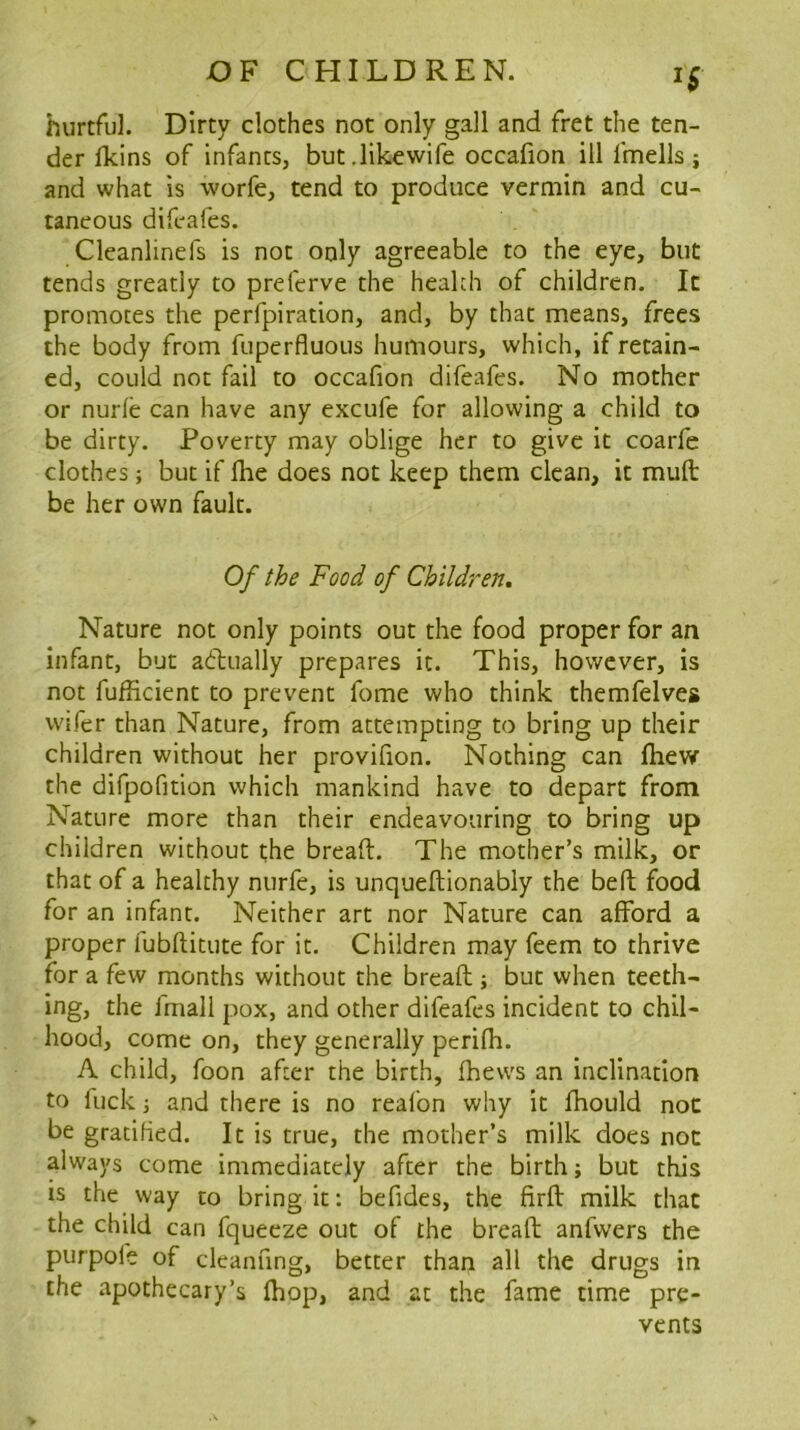 hurtful. Dirty clothes not only gall and fret the ten- der ndns of infants, but.likewife occafion ill fmells j and what is worfe, tend to produce vermin and cu- taneous difeafes. Cleanlinefs is not only agreeable to the eye, but tends greatly to preferve the health of children. It promotes the perfpiration, and, by that means, frees the body from fuperfluous humours, which, if retain- ed, could not fail to occafion difeafes. No mother or nurle can have any excufe for allowing a child to be dirty. Poverty may oblige her to give it coarfe clothes; but if fhe does not keep them clean, it mult be her own fault. Of the Food of Children, Nature not only points out the food proper for an infant, but adiually prepares it. This, however, is not fufficient to prevent feme who think themfelves wifer than Nature, from attempting to bring up their children without her provifion. Nothing can fhew the difpofition which mankind have to depart from Nature more than their endeavouring to bring up children without the bread:. The mother’s milk, or that of a healthy nurfe, is unqueftionably the bed food for an infant. Neither art nor Nature can afford a proper fubditute for it. Children may feem to thrive for a few months without the bread ; but when teeth- ing, the fmall pox, and other difeafes incident to chil- hood, come on, they generally peridi. A child, foon after the birth, fhews an inclination to fuck i and there is no reafon why it fhould not be gratified. It is true, the mother’s milk does not always come immediately after the birth; but this is the way to bring it: befides, the fird milk that the child can fqueeze out of the bread anfwers the purpole of clcanfing, better than all the drugs in the apothecary’s diop, and at the fame time pre- vents