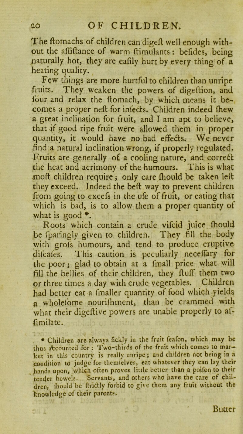 The ftomachs of children can digeft well enough with- out the affiftance of warm ftimulants : befides, being naturally hot, they are eafily hurt by every thing of a heating quality. Few things are more hurtful to children than unripe fruits. They weaken the powers of digeftlon, and four and relax the ftomach, by which means it be- comes a proper neft for infects. Children indeed fhew a great inclination for fruit, and I am apt to believe, that if good ripe fruit were allowed them in proper quantity, it would have no bad effedts. We never find a natural inclination wrong, if properly regulated. Fruits are generally of a cooling nature, and corredt the heat and acrimony of the humours. This is what moft children require; only care fhould be taken left they exceed. Indeed the beft way to prevent children from going to excefs in the ufe of fruit, or eating that which is bad, is to allow them a proper quantity of what is good Roots which contain a crude vifeid juice fhould be fparingly given to children. They fill the body with grofs humours, and tend to produce eruptive difeafes. This caution is peculiarly neceffary for the poor; glad to obtain at a fmall price what will fill the bellies of their children, they fluff them two or three times a day with crude vegetables. Children had better eat a fmaller quantity of food which yields a wholeibme nourifliment, than be crammed with what their digeftive powers are unable properly to ai- fimilate. • Children are always fickly in the fruit feafon, which may be thus atcounted for : Two-thirds of the fruit which comes to mar- ket in this country is really unripe; and children not being in a condition to judge for theniCelves, eat whatever they can lay their hands upon, which often proves little better than a poifon to their tender bowels. Servants, and others who have the care of chil- dren, fliould be ftriclly forbid to give them any fruit without the knowledge of their parents. Butter