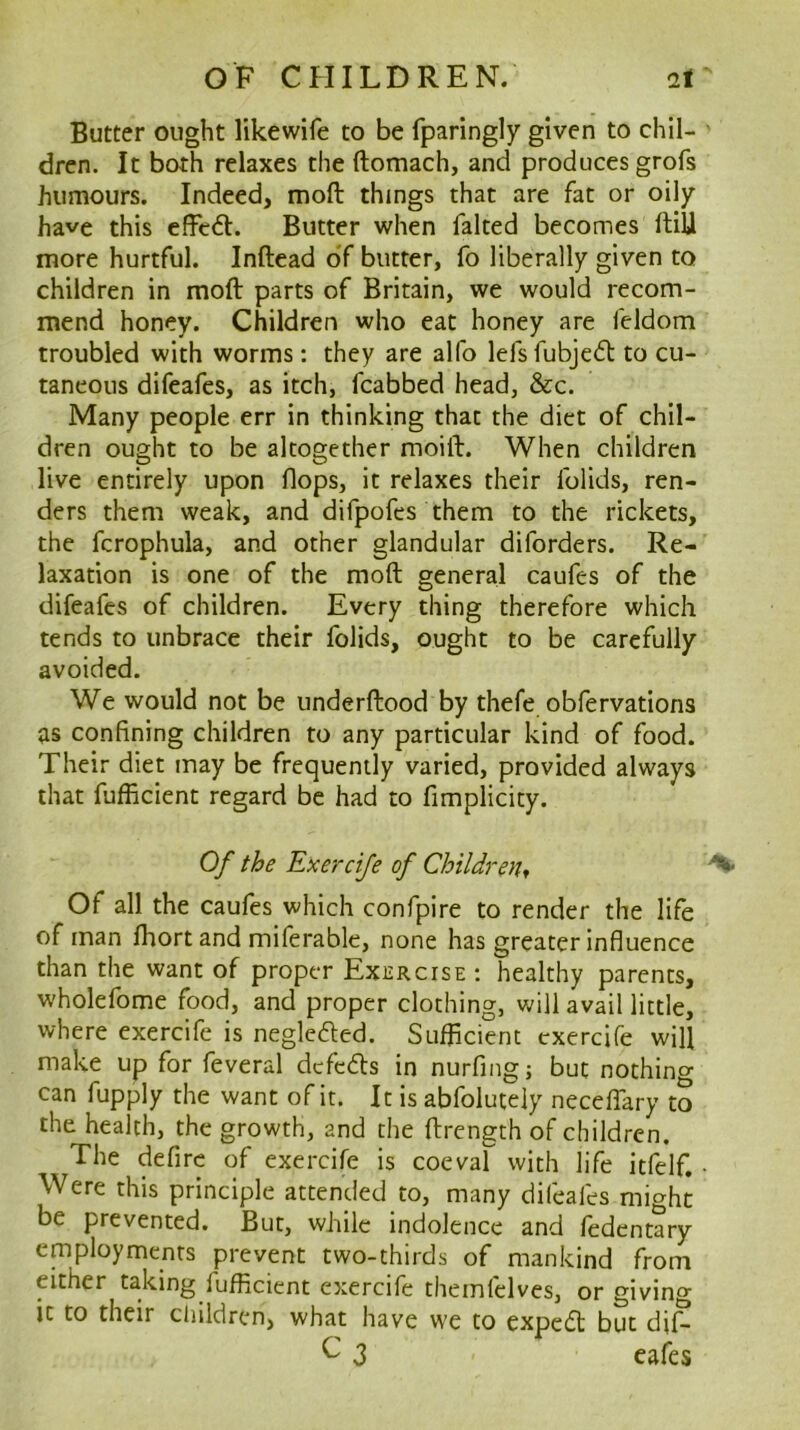 Butter ought likewife to be fparingly given to chil- dren. It both relaxes the (lomach, and produces grofs humours. Indeed, moft things that are fat or oily have this cfFed. Butter when faked becomes ftiU more hurtful. Inftead of butter, fo liberally given to children in moft parts of Britain, we would recom- mend honey. Children who eat honey are feldom troubled with worms: they are alfo lefs fubjedl to cu- taneous difeafes, as itch, fcabbed head, &c. Many people err in thinking that the diet of chil- dren ought to be altogether moift. When children live entirely upon flops, it relaxes their folids, ren- ders them weak, and difpofcs them to the rickets, the fcrophula, and other glandular diforders. Re- laxation is one of the moft general caufes of the difeafes of children. Every thing therefore which tends to unbrace their folids, ought to be carefully avoided. We would not be underftood by thefe obfervations as confining children to any particular kind of food. Their diet may be frequently varied, provided always that fufficient regard be had to fimplicity. Of the Exercife of Children^ Of all the caufes which confpire to render the life of man fhort and miferable, none has greater influence than the want of proper Exizrcise ; healthy parents, wholefome food, and proper clothingj will avail little, where exercife is neglefted. Sufficient exercife will make up for feveral dcfc(fts in nurfingj but nothino- can fupply the want of it. It is abfolutely necefiary to the health, the growth, and the ftrength of children. The defirc of exercife is coeval with life itfelf. • Were this principle attended to, many difeafes might be prevented. But, while indolence and fedentary employments prevent two-thirds of mankind from either taking fufficient exercife themfelves, or giving it to their cliildren, what have we to exped but dift ^ 3 cafes