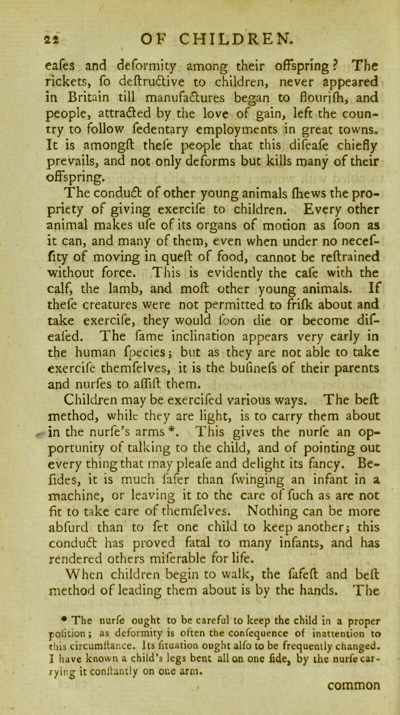 eafes and deformity among their offspring ? The rickets, fo deftrudive to children, never appeared in Britain till manufadtures began to flourjfh, and people, attraded by the love of gain, left the coun- try to follow fedentary employments in great towns. It is amongft thefe people that this difeafe chiefly prevails, and not only deforms but kills many of their offspring. The condudl of other young animals lliews the pro- priety of giving exercife to children. Every other animal makes ufe of its organs of motion as foon as it can, and many of them, even when under no necef- fity of moving in queft of food, cannot be reftrained without force. This is evidently the cafe with the calf, the lamb, and moft other young animals. If thefe creatures were not permitted to frifk about and take exercife, they would foon die or become dif- eafed. The fame inclination appears very early in the human fpecies; but as they are not able to take exercife themfelves, it is the bufinefs of their parents and nurfes to afTift them. Children may be exercifed various ways. The befl method, while they are light, is to carry them about in the nurfe’s arms*. This gives the nurfe an op- portunity of talking to the child, and of pointing out every thing that may pleafe and delight its fancy. Be- fides, it is much fafer than fwinging an infant in a machine, or leaving it to the care of fuch as are not fit to take care of themfelves. Nothing can be more abfurd than to fct one child to keep another; this condudt has proved fatal to many infants, and has rendered others miferable for life. When children begin to walk, the fafeft and bed method of leading them about is by the hands. The • The nurfe ought to be careful to keep the child in a proper polition; as deformity is often the confcquence of inattention to this circumllance. its fuuation ought alfo to be frequently changed. I have known a child’s legs bent alien one fide, by the nurfe car- rying it conllantly on one arm. common