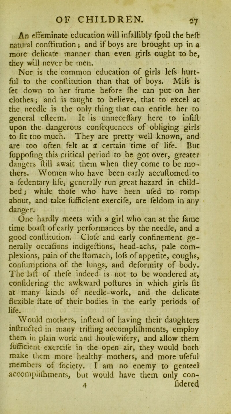 An efFeminate education will infallibly fpoil the belt natural conftitution; and if boys are brought up in a more delicate manner than even girls ought to be, they will never be men. Nor is the common education of girls lefs hurt- ful to the conditution than that of boys. Mifs is fet down to her frame before (be can put on her clothes; and is taught to believe, that to excel at the needle is the only thing that can entitle her to general efteem. It is unnecelTary here to infill upon the dangerous confequences of obliging girls to fit too much. They are pretty well known, and are too often felt at a certain time of life. But fuppofing this critical period to be got over, greater dangers ftill await them when they come to be mo- thers. Women who have been early accuftomed to a fedentary life, generally run great hazard in child- bed ; while thofe who have been ufed to romp about, and take fufRcient exercife, are feldom in any danger. One hardly meets with a girl who can at the fame time boaft of early performances by the needle, and a good conftitution. Clofe and early confinement ge- nerally occafions indigeftions, head-achs, pale com« plexions, pain of the ftomach, lofs of appetite, coughs, confumptions ol the lungs, and deformity of body. The laft of thefe indeed is not to be wondered at, confidering the awkward poftures in which girls fit at many kinds of needle-work, an'd the delicate flexible ftate of their bodies in the early periods of life. Would mothers, inftead of having their daughters inftrufted in many trifling accomplilhments, employ them in plain work and houfcwifery, and allow them fufficient exercife in the open air, they would both make them more healthy mothers, and more ufeful members of fociety. I am no enemy to genteel accomplifhments, but would have them only con- 4 fide red