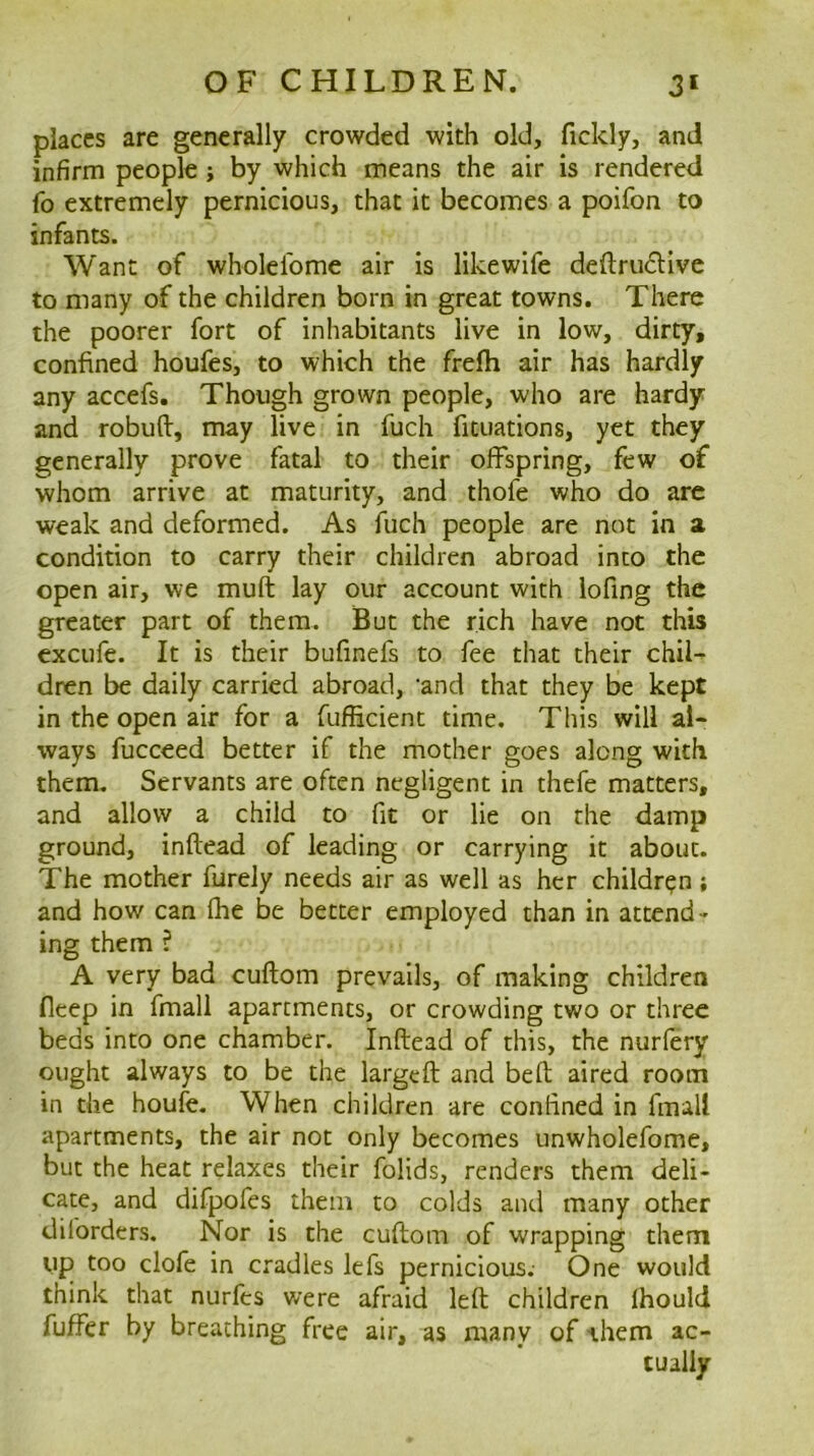 places are generally crowded with old, fickly, and infirm people; by which means the air is rendered fo extremely pernicious, that it becomes a poifon to infants. Want of wholelbme air is likewife deftrudive to many of the children born in great towns. There the poorer fort of inhabitants live in low, dirty, confined houfes, to which the frefti air has hardly any accefs. Though grown people, who are hardy and robufl:, may live in fuch fituations, yet they generally prove fatal to their offspring, few of whom arrive at maturity, and thofe who do are weak and deformed. As fuch people are not in a condition to carry their children abroad into the open air, we muft lay our account with lofing the greater part of them. But the rich have not this excufe. It is their bufinefs to fee that their chil- dren be daily carried abroad, ‘and that they be kept in the open air for a fufficient time. This will al- ways fucceed better if the mother goes along with them. Servants are often negligent in thefe matters, and allow a child to fit or lie on the damp ground, inftead of leading or carrying it about. The mother furely needs air as well as her children; and how can fhe be better employed than in attend- ing them ? A very bad cuftom prevails, of making children fleep in fmall apartments, or crowding two or three beds into one chamber. Inftead of this, the nurlery ought always to be the largcft and beft aired room in the houfe. When children are confined in fmall apartments, the air not only becomes unwholefome, but the heat relaxes their folids, renders them deli- cate, and difpofes them to colds and many other dilbrders. Nor is the cuftom of wrapping them up too clofe in cradles lefs pernicious. One would think that nurfes were afraid left children Ihould fuflbr by breathing free air, as many of them ac- tually