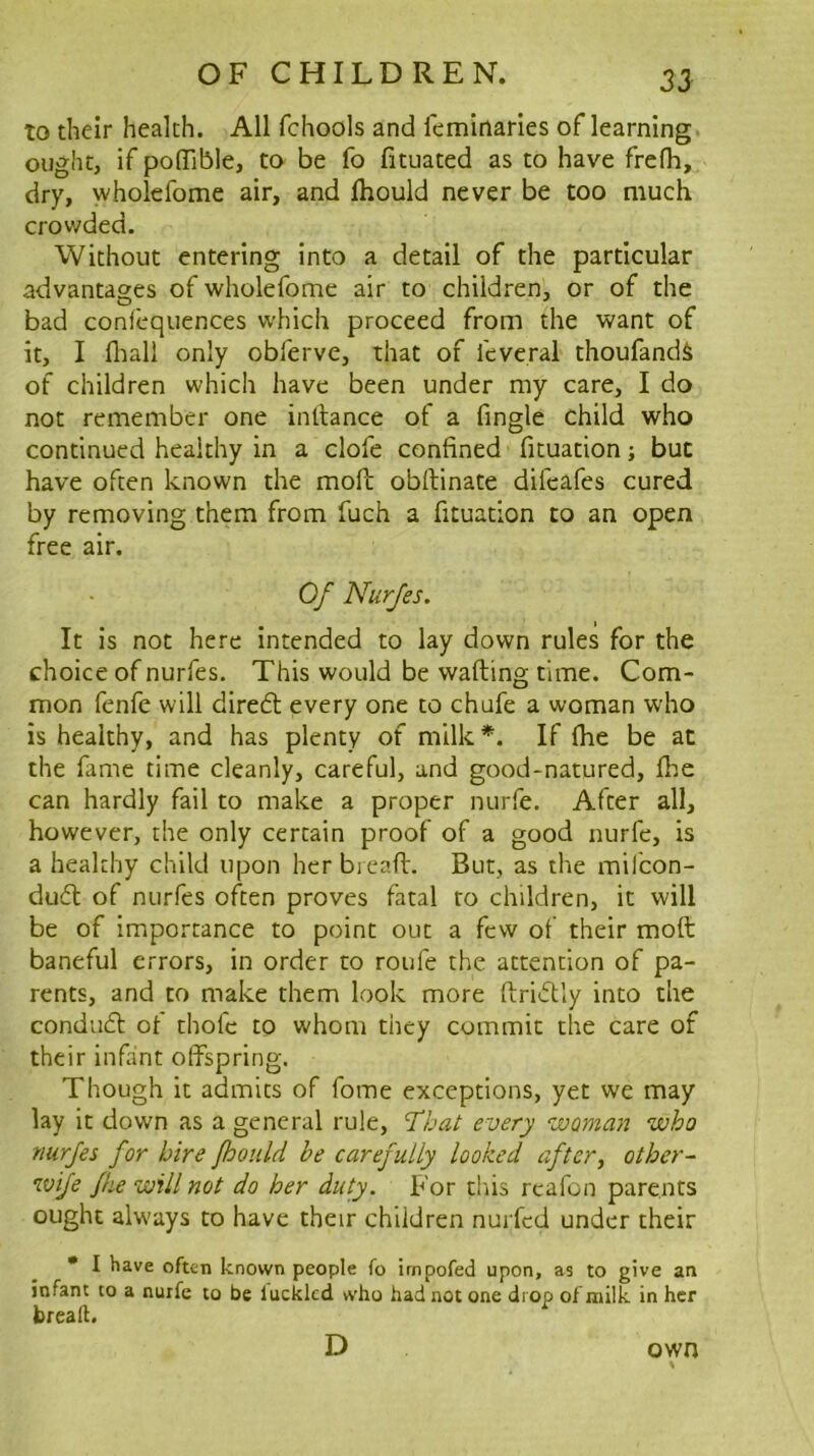 to their health. All fchools and feminarles of learning, ought, if poffible, to be fo fituated as to have frefh, dry, wholefome air, and Ihould never be too much crowded. Without entering into a detail of the particular advantages of wholefome air to children, or of the bad confequences which proceed from the want of it, I fliall only obferve, that of feveral thoufandi of children which have been under my care, I do not remember one inllance of a fingle child who continued healthy in a clofe confined fituation; but have often known the moh: obftinate difeafes cured by removing them from fuch a fituation to an open free air. Of Nurfes. It is not here intended to lay down rules for the choice of nurfes. This would be wafting time. Com- mon fenfe will diredt every one to chufe a woman who is healthy, and has plenty of milk*. If ftie be at the fame time cleanly, careful, and good-natured, fhe can hardly fail to make a proper nurfe. After all, however, the only certain proof of a good nurfe, is a healthy child upon her bieaft. But, as the mifcon- du(ft of nurfes often proves fatal to children, it will be of importance to point out a few of their moft baneful errors, in order to roufe the attention of pa- rents, and to make them look more ftricUy into the condudl of thofe to whom they commit the care of their infant offspring. Though it admits of fome exceptions, yet we may lay it down as a general rule, T^hat every woman who nurfes for hire Jhonld be carefully looked aftery other- wife /he will not do her duty. For tins rcafon parents ought always to have their children nurfcd under their • I have often known people fo irnpofed upon, as to give an infant to a nurfe to be lucklcd who had not one drop of milk in her break. D own