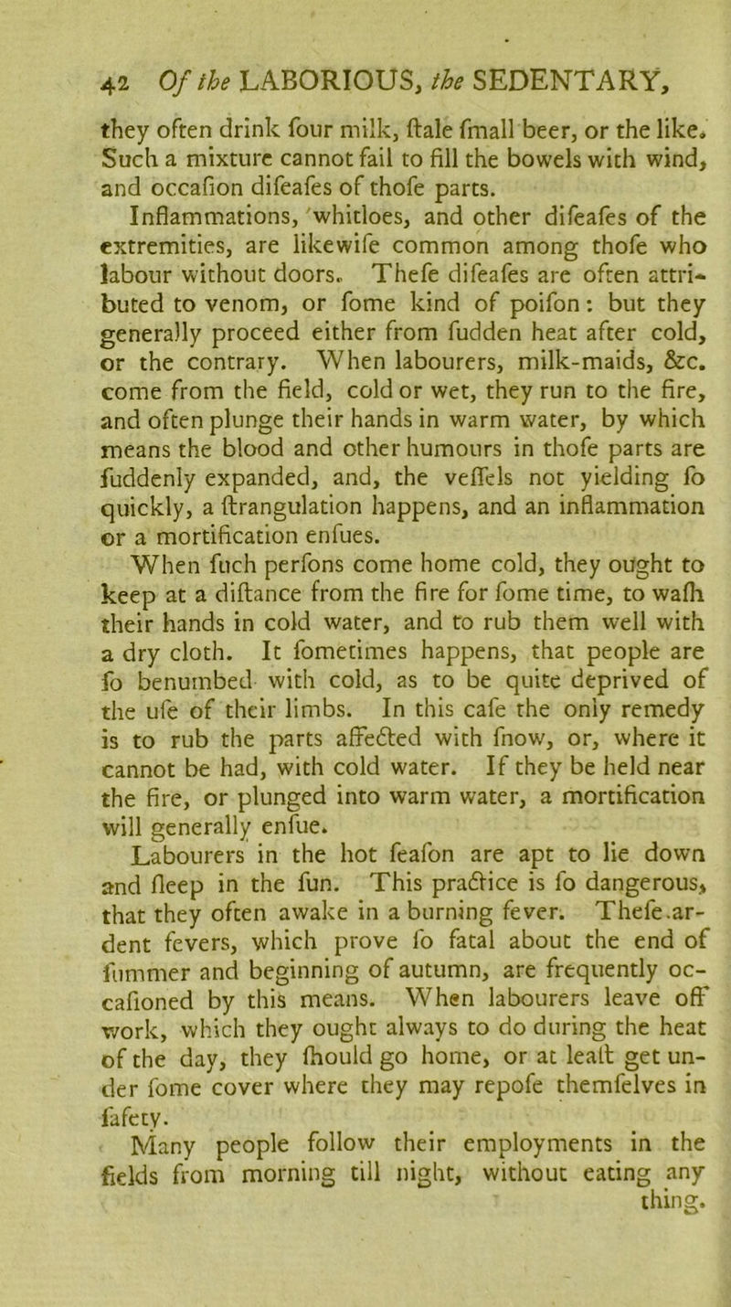 they often drink four milk, ftale fmall beer, or the like. Such a mixture cannot fail to fill the bowels with wind, and occafion difeafes of thofe parts. Inflammations, whitloes, and other difeafes of the extremities, are likewife common among thofe who labour without doors, Thefe difeafes are often attri- buted to venom, or fome kind of poifon: but they generally proceed either from fudden heat after cold, or the contrary. When labourers, milk-maids, &c. come from the field, cold or wet, they run to the fire, and often plunge their hands in warm water, by which means the blood and other humours in thofe parts are fuddenly expanded, and, the veflels not yielding fo quickly, a ftrangulation happens, and an inflammation or a mortification enfues. When fuch perfons come home cold, they ought to keep at a diftance from the fire for fome time, to wafli their hands in cold water, and to rub them well with a dry cloth. It fomecimes happens, that people are fo benumbed with cold, as to be quite deprived of the ufe of their limbs. In this cafe the only remedy is to rub the parts affedlied with fnow, or, where it cannot be had, with cold water. If they be held near the fire, or plunged into warm water, a mortification will generally enfue. Labourers in the hot feafon are apt to lie down and fleep in the fun. This pradfice is fo dangerous, that they often awake in a burning fever. Thefe.ar- dent fevers, which prove fo fatal about the end of fummer and beginning of autumn, are frequently oc- cafioned by this means. When labourers leave off v/ork, which they ought always to do during the heat of the day, they fhould go home, or at leall get un- der fome cover where they may repofe themfelves in fafety. Many people follow their employments in the fields from morning till night, without eating any thing.