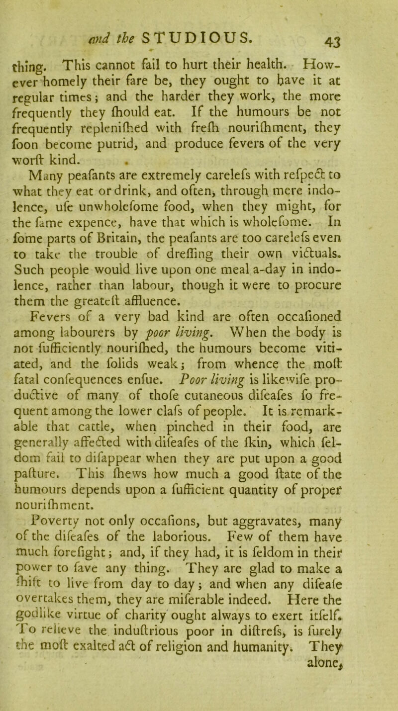 thing. This cannot fail to hurt their health. How- ever homely their fare be, they ought to have it at regular times; and the harder they work, the more frequently they fhould eat. If the humours be not frequently replenifhed with frefli nourifhment, they foon become putrid, and produce fevers of the very worft kind. Many peafants are extremely carelefs with refpeft to what they eat or drink, and often, through mere indo- lence, ufe unwholefome food, when they might, for the fame expence, have that which is wholefome. In fome parts of Britain, the peafants are too carelefs even to take the trouble of drefling their own vi61;uals. Such people would live upon one meal a-day in indo- lence, rather than labour, though it were to procure them the greatcll affluence. Fevers of a very bad kind are often occafioned among labourers by -poor living. When the body is not fufficiently nourifhed, the humours become viti- ated, and the folids weakj from whence the molh fatal confequences enfue. Poor living is likewife pro- dudlive of many of thofe cutaneous difeafes fo fre- quent among the lower clafs of people. It is remark- able that cattle, when pinched in their food, are generally affeded with difeafes of the fkin, which fel- dom fail to difappear when they are put upon a good padure. This fflews how much a good date of the humours depends upon a fufficient quantity of propef nourifflment. Poverty not only occafions, but aggravates, many of the difeafes of the laborious. Few of them have much forefight; and, if they had, it is feldom in their power to fave any thing. They are glad to make a ihift to live from day to day; and when any difeale overtakes them, they are miferable indeed. Here the godlike virtue of charity ought always to exert itfclf. To relieve the induftiious poor in diftrefs, is furely the mod exalted a6l of religion and humanityi They alone^