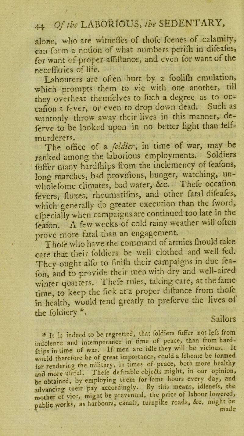 alone, who are witnefles of thofe fcenes of calamity, can form a notion of what numbers perifh in difeafes, for want of proper alTiftance, and even for want of the neccflaries of life. Labourers are often hurt by a foolifh emulation, which prompts them to vie with one another, till they overheat themfelves to fuch a degree as to oc- cafion a fever, or even to drop down dead. Such as wantonly throw away their lives in this manner, de- ferve to be looked upon in no better light than felf- murderers. The office of a Joldier, in time of war, may be ranked among the laborious employments. Soldiers fuffer many hardflhps from the inclemency of feafons, long marches, bad provifions, hunger, watching, un- wholefome climates, bad water, &c. Thefe occafion fevers, fluxes, rheumatifms, and other fatal difeafes, w'hich generally do greater execution than the fword, efpeciaiiy when campaigns are continued too late in the feafon. A few weeks of cold rainy weather will often prove more fatal than an engagement. Thofe who have the command of armies fliould take care that their foldicrs be well clothed and well fed. Thev ought alfo to finifli their campaigns in due jea- fon, and to provide their men with dry and well-aired winter quarters. Thefe rules, taking care, at the fame time, to keep the fick at a proper diflance frorn tholh in health, would tend greatly to preferve the lives ol the foldiery *. Sailors It 13 indeed to be regretted, that foldiers fuffer not lefs from Indolence and incempejance in time of peace, than from hard- (hips in time of war. If men are idle they will be vicmus. It would therefore be of great importance, could a fcheme be formed for rendering the military, in times of peace, both more healthy and more ulcfal. Thefe defirable objefls might, in our opinion, be obtained, by employing them for feme hours every day, and advancing their pay accordingly. By this means, idlencfs, the mother of vice, might be prevented, the price of labour lowered, public works, as harbours, canals, turnpike roads, &c. might be