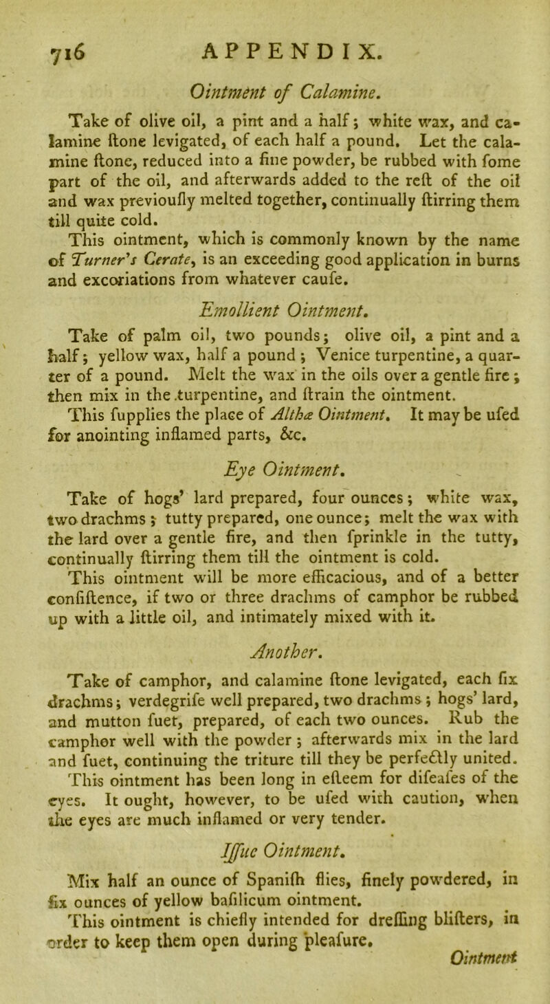Ointment of Calamine. Take of olive oil, a pint and a half; white wax, and ca- lamine ftone levigated, of each half a pound. Let the cala- mine flone, reduced into a fine powder, be rubbed with fome part of the oil, and afterwards added to the reft of the oil and wax previoufly melted together, continually ftirring them till quite cold. This ointment, which is commonly known by the name of Turner's Cerate^ is an exceeding good application in burns and excoriations from whatever caufe. 'Emollient Ointment, Take of palm oil, two pounds; olive oil, a pint and a half; yellow wax, half a pound ; Venice turpentine, a quar- ter of a pound. Melt the wax in the oils over a gentle fire; then mix in the .turpentine, and ftrain the ointment. This fupplies the place of Altha Ointment, It maybe ufed for anointing inflamed parts, &c. Eye Ointment, Take of hogs’ lard prepared, four ounces; white wax, two drachms ; tutty prepared, one ounce; melt the wax with the lard over a gentle fire, and then fprinkle in the tutty, continually ftirring them till the ointment is cold. This ointment will be more efficacious, and of a better confiftence, if two or three drachms of camphor be rubbed up with a little oil, and intimately mixed with it- Another. Take of camphor, and calamine ftone levigated, each fix drachms; verdegrife well prepared, two drachms; hogs’ lard, and mutton fuet, prepared, of each two ounces. Rub the camphor well with the powder ; afterwards mix in the lard and fuet, continuing the triture till they be perfedly united. This ointment has been long in efteem for difeafes of the eyes. It ought, however, to be ufed with caution, when ihe eyes are much inflamed or very tender. IJfuc Ointment, Mix half an ounce of Spanifti flies, finely powdered, in fix ounces of yellow bafilicum ointment. This ointment is chiefly intended for dreffing blifters, in order to keep them open during pleafure. Ointment