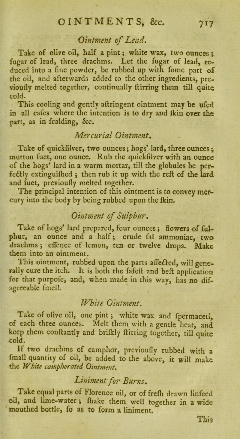 Ointment of Lead. Take of olive oil, half a pint; white wax, two ounces ; fugar of lead, three drachms. Let the fugar of lead, re- duced into a fine powder, be rubbed up with fome part of the oil, and afterwards added to the other ingredients, pre- vioully melted together, continually ftirring them till quite cold. This cooling and gently aftringent ointment may be ufed in all cafes where the intention is to dry and Ikin over the part, as in fcalding, &c. Mercurial Ointment, Take of quickfilver, two ounces; hogs’ lard, three ounces5 mutton fuet, one ounce. Rub the quickfilver with an ounce of the hogs’ lard in a warm mortar, till the globules be per- fedlly extinguiftied ; then rub it up with the reft of the lard and fuet, previoufly melted together. The principal intention of this ointment is to convey mer- cury into the body by being rubbed upon the £kin. Ointment of Sulphur, Take of hogs’ lard prepared, four ounces; flowers of ful- phur, an ounce and a half; crude fal ammoniac, two drachms ; elTence of lemon, ten or twelve drops. Make them into an ointment. This ointment, rubbed upon the parts affefted, will gene- rally cure the itch. It is both the fafeft and beft application for that purpofe, and, when made in this way, has no dif- agreeable fmell. White Ointment. Take of olive oil, one pint; white wax and fpermaceti, of each three ounces. Melt them with a gentle heat, and keep them conftantly and brifldy ftirring together, till quite cold. If two drachms of camphor, previoufly rubbed with a fmall quantity of oil, be added to the above, it will make the White camphorated Ointment. Liniment for Burns. Take equal parts of Florence oil, or of frelh drawn linfeed oil, and lime-water; fhakc them well together in a wide mouthed bottle, fo as to form a liniment.