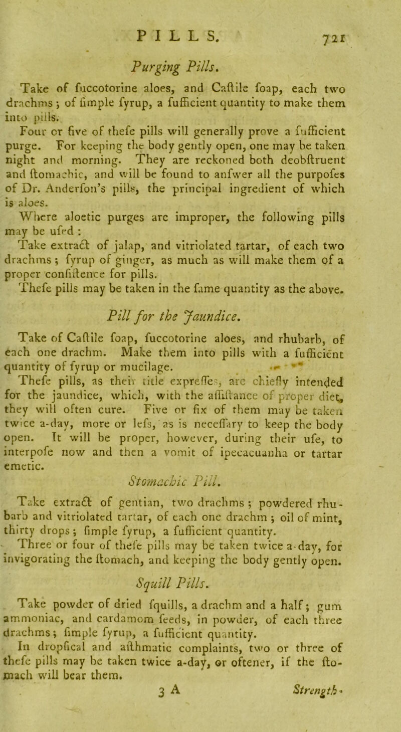 Purging Pills. Take of fuccotorine aloes, and Caftile foap, each two drachms ; of fiinple fyrup, a fufficient quantity to make them into pills. Four cr five of thefe pills will generally prove a fulFicient purge. For keeping the body gently open, one may be taken night anti morning. They are reckoned both deobftruent and ftomachic, and will be found to anfwer all the purpofcs of Dr. Anderfon’s pills, the principal ingredient of which is aloes. Where aloetic purges are improper, the following pills may be ufed : Take extract of jalap, and vitriolated tartar, of each two drachms; fyrup of ginger, as much as will make them of a proper confiitence for pills. Thefe pills may be taken in the fame quantity as the above. Pill for the Jaundice. Take of Caflile foap, fuccotorine aloes, and rhubarb, of each one drachm. Make them into pills with a fufficient quantity of fyrup or mucilage. .»• ■ •* Thefe pills, as their title exprefie’, are chiefly intended for the jaundice, which, with the alllftance of proper diet, they will often cure. Five or fix of them may be taken twice a-day, more or lefs, as is necelTary to keep the body open. Tt will be proper, however, during their ufe, to interpofe now and then a vomit of ipecacuanha or tartar emetic. StO'Machic Pill. Take extraft of gentian, tv/o drachms ; powdered rhu- barb and vitriolated tartar, of each one drachm ; oil of mint, thirty drops ; fimple fyrup, a fufficient quantity. Three or four of thefe pills may be taken twice a-day, for invigorating the llomach, and keeping the body gently open. Squill Pills. Take powder of dried fquills, a drachm and a half; gum ammoniac, and cardamom feeds, in powder, of each three drachms; fimple fyrup, a fufficient quantity. In dropfical and ailhmatic complaints, two or three of thefe pills may be taken twice a-day, or oftener, if the fto- ciach w'ili bear them. 3 A Strength'
