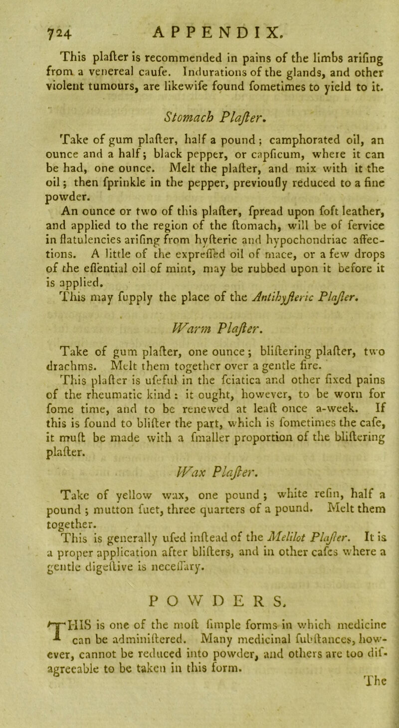 This plafler is recommended in pains of the limbs arifing from a venereal caufe. Indurations of the glands, and other violent tumours, are likewife found fometlmes to yield to it. Stomach Plajler. Take of gum plafler, half a pound ; camphorated oil, an ounce and a half; black pepper, or capficum, where it can be had, one ounce. Melt the plafler, and mix with it the oil; then fprinkle in the pepper, previoufly reduced to a fine powder. An ounce or two of this plafler, fpread upon foft leather, and applied to the region of the flomach, will be of fervice in flatulencies arifing from hyfleric and hypochondriac affec- tions. A little of the expreffed oil of rnace, or a few drops of the eflential oil of mint, may be rubbed upon it before it is applied. This may fupply the place of the Antihyjienc Plajler. Warm Plajler. Take of gum plafler, one ounce; bliflering plafler, two drachms. Melt them together over a gentle fire. This plafler is ufeful in the fciatica and other fixed pains of the rheumatic kind: it ought, however, to be worn for fame time, and to be renewed at leafl once a-week. If this is found to blifter the part, which is fometimes the cafe, it mu ft be made with a fmaller proportion of the bliflering plafler. Wax Plajler. Take of yellow wax, one pound white refin, half a pound ; mutton fuet, three quarters of a pound. Melt them together. This is generally ufed inflead of the Melilot Plajler. It is a proper application after bliflers, and in other cafes where a gentle digeflive is neceffary. POWDERS. TKIS is one of the moft fimple forms in which medicine can be adminillered. Many medicinal fuhllances, how- ever, cannot be reduced into powder, and others are too dil- agreeable to be taken in this form. The
