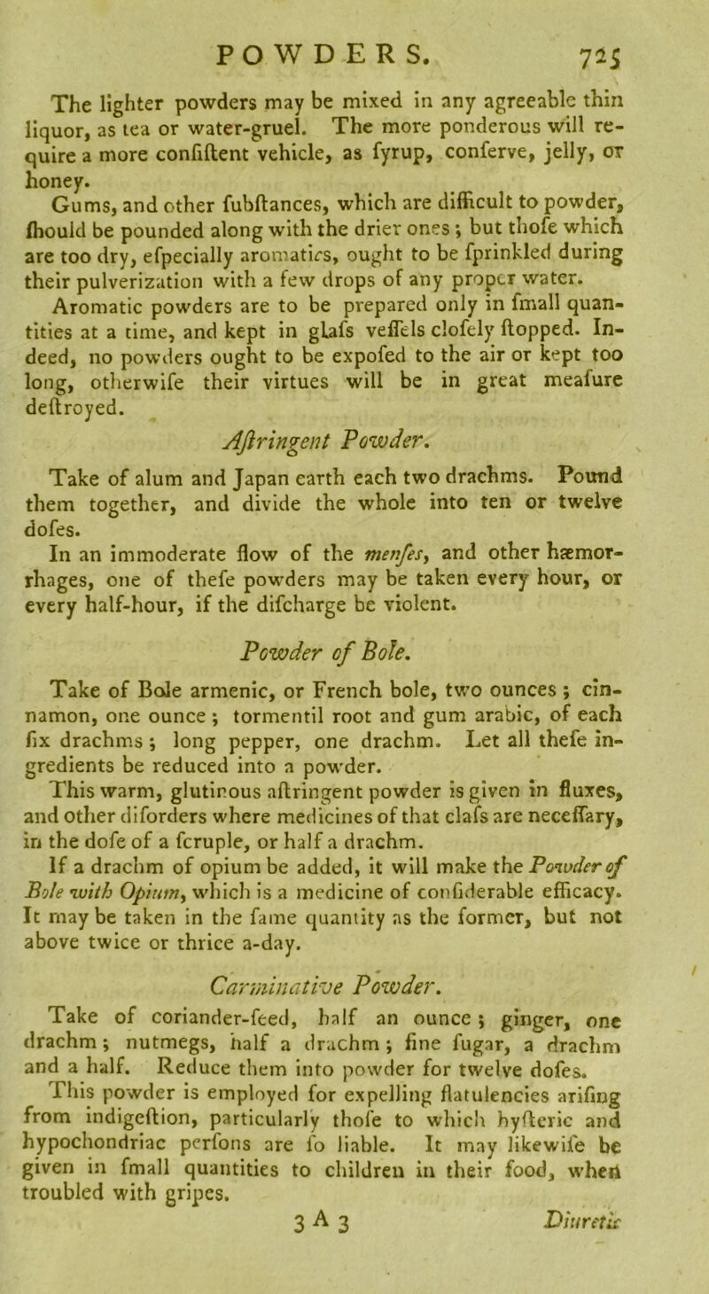 The lighter powders may be mixed in any agreeable thin liquor, as tea or water-gruel. The more ponderous will re- quire a more confiftent vehicle, as fyrup, conferve, jelly, or honey. Gums, and other fubftances, which are difficult to powder, fliould be pounded along with the drier ones *, but thofe which are too dry, efpecially aromatics, ought to be fprinkled during their pulverization with a few drops of any proper water. Aromatic powders are to be prepared only in fmall quan- tities at a time, and kept in gLafs veffels clofely flopped. In- deed, no powders ought to be expofed to the air or kept too long, otherwife their virtues will be in great meafure deftroyed. Afir ingen t Powder. Take of alum and Japan earth each two drachms. Pound them together, and divide the whole into ten or twelve dofes. In an immoderate flow of the menfes, and other haemor- rhages, one of thefe powders may be taken every hour, or every half-hour, if the difeharge be violent. Powder of Bole. Take of BoJe armenic, or French bole, two ounces ; cin- namon, one ounce ; tormentil root and gum arabic, of each fix drachms ; long pepper, one drachm. Let all thefe in- gredients be reduced into a powder. This warm, glutinous aflringent powder is given in fluxes, and other diforders where medicines of that clafs are neceflary, in the dofe of a fcruple, or half a drachm. If a drachm of opium be added, it will make the Pmvderof Bole ’With Opium^ which is a medicine of confiderable efficacy. It may be taken in the fame quantity as the former, but not above twice or thrice a-day. Carminative Powder. Take of coriander-feed, half an ounce} ginger, one drachm; nutmegs, half a drachm; fine fugar, a drachm and a half. Reduce them into powder for twelve dofes. This powder is employed for expelling flatulencies arifing from Indigeftion, particularly thofe to which hyflcric and hypochondriac perfons are fo liable. It may likewife be given in fmall quantities to children in their food, when troubled with gripes.