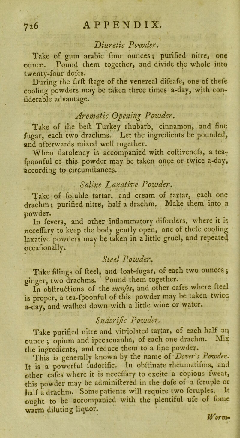 Diuretic Powder. Take of gum arabic four ounces; purified nitre, one ounce. Pound them together, and divide the whole into twenty-four dofes. During the firft ftage of the venereal difeafe, one of thefe cooling powders may be taken three times a-day, with con- liderable advantage. Aromatic Opening Powder. Take of the bed Turkey rhubarb, cinnamon, and fine fugar, each two drachms. Let the ingredients be pounded, and afterwards mixed well together. When flatulency is accompanied with coftivenefs, a tea- fpoonful ot this powder may be taken once or twice a-day, Saccording to circumftances. Saline Laxative Powder. Take of foluble tartar, and cream of tartar, each one drachm; purified nitre, half a drachm. Make them into a powder. In fevers, and other inflammatory diforders, where it is necelTary to keep the body gently open, one of thefe cooling laxative powders may be taken in a little gruel, and repeated occafionally. Steel Powder. Take filings of fteel, and loaf-fugar, of each two ounces; ginger, two drachms. Pound them together. In obllruftions of the menfesy and other cafes where fteel is proper, a tea-fpoonful of this powder may be taken twice a-day, and wafhed down with a little v/ine or water. Sudorific Powder. Take purified nitre and vitriolated tartar, of each half an ounce y opium and ipecacuanha, of each one drachm. Mix the ingredients, and reduce them to a fine powder. This is generally known by the name of Dover's Powder. It is a powerful fudorific. In obftlnate rheumatifms, and other cafes where it is neceflary to excite a copious fweat, this powder may be adminiftered in the dofe of a fcruple or half a drachm. Some patients will require two fcruples. It ought to be accompanied with the plentiful ufe of fome warm diluting liquor. Werm»
