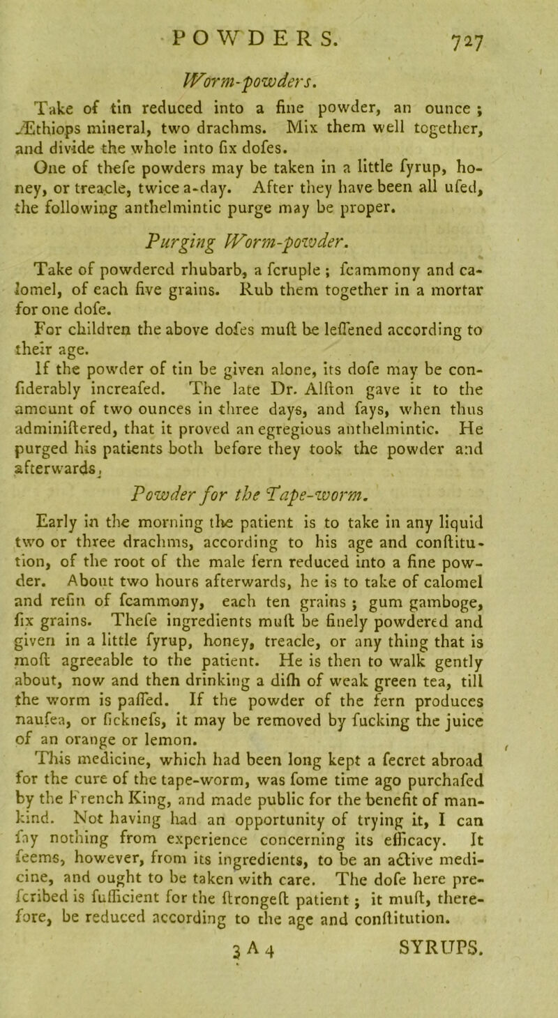 Worm-powders. Take of tin reduced into a fine powder, an ounce ; jEthiops mineral, two drachms. Mix them well together, and divide the whole into fix dofes. One of thefe powders may be taken in a little fyrup, ho- ney, or treacle, twice a-day. After they have been all ufed, the following anthelmintic purge may be proper. Purging Worm-powder. Take of powdered rhubarb, a fcruple ; fcammony and ca- lomel, of each five grains. Rub them together in a mortar for one dofe. For children the above dofes mull be lefiened according to their age. If the powder of tin be given alone, its dofe may be con- fiderably increafed. The late Dr. Alfton gave it to the amount of two ounces in three days, and fays, when thus adminiftered, that it proved an egregious anthelmintic. He purged his patients both before they took the powder and afterwardsj Powder for the Pape-worm. Early in the morning tl^e patient is to take in any liquid two or three drachms, according to his age and conftitu- tion, of the root of the male fern reduced into a fine pow- der. About two hours afterwards, he is to take of calomel and refm of fcammony, each ten grains ; gum gamboge, fix grains. Thefe ingredients mull; be finely powdered and given in a little fyrup, honey, treacle, or any thing that is mofl agreeable to the patient. He is then to walk gently about, now and then drinking a difli of weak green tea, till the worm is pafled. If the powder of the fern produces naufea, or ficknefs, it may be removed by fucking the juice of an orange or lemon. Tliis medicine, which had been long kept a fecret abroad for the cure of the tape-worm, was fome time ago purchafed by the French King, and made public for the benefit of man- kind. Not having had an opportunity of trying it, I can fny nothing from experience concerning its efficacy. It feems, however, from its ingredients, to be an a£live medi- cine, and ought to be taken with care. The dofe here pre- feribed is fufficient for the ftrongefi; patient; it muft, there- fore, be reduced according to the age and conflitution. 3 A 4 SYRUPS.