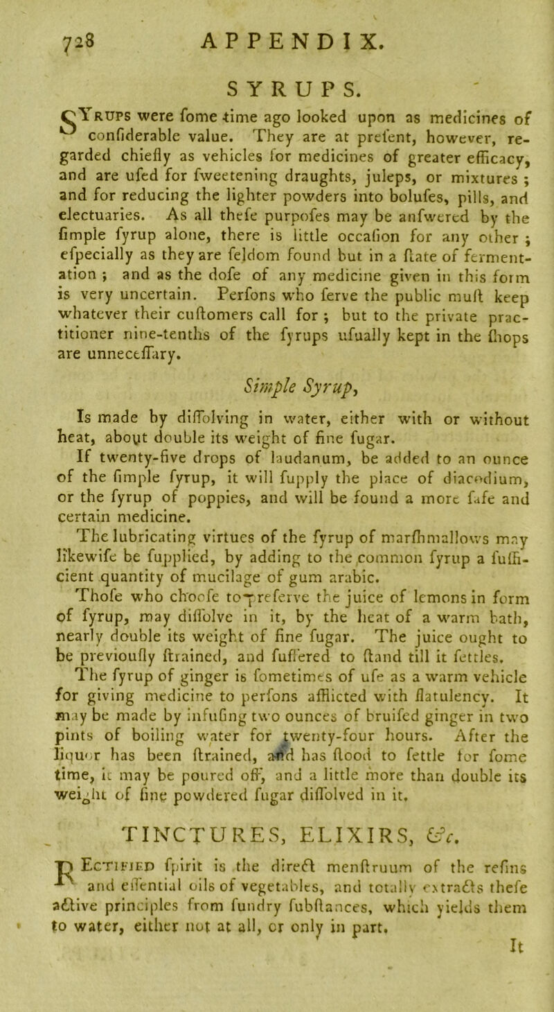 SYRUPS. oYrups were fome 41016 ago looked upon as medicines of ^ confiderable value. They are at prel'ent, however, re- garded chiefly as vehicles lor medicines of greater efficacy, and are ufcd for fweetening draughts, juleps, or mixtures ; and for reducing the lighter powders into bolufes, pills, and electuaries. As all thefe purpofes may be anfwered by the fimpie fyrup alone, there is little occadon for any other ; efpecially as they are feldom found but in a Hate of ferment- ation ; and as the dofe of any medicine given in this form is very uncertain. Perfons who ferve the public mull keep whatever their cuftomers call for ; but to the private prac- titioner nine-tenths of the fyrups ufually kept in the fliops are unnectffiiry. Simple Syrupy is made by dilTolving in water, either with or without heat, aboyt double its weight of fine fugar. If twenty-five drops of laudanum, be added to an ounce of the fimpie fyrup, it will fupply the place of diacodium, or the fyrup of poppies, and will be found a more fafe and certain medicine. The lubricating virtues of the fyrup of marffimallows may likewife be fupplied, by adding to the common fyrup a fuffi- cient quantity of mucilage of gum arabic. Thofe who ch'oofe to“Yreferve the juice of lemons in form of fyrup, may dillblve in it, by the heat of a warm bath, nearly double its weight of fine fugar. The juice ought to be previoufly {trained, and fufl’ered to (land till it fettles. The fyrup of ginger is fometimes of ufe as a warm vehicle for giving medicine to perfons afflicted with flatulency. It may be made by infufing two ounces of bruifed ginger in two pints of boiling w'ater for jjwenty-four hours. After the liqu< r has been (trained, a^td has flood to fettle for fome time, ic may be poured oft', and a little more than double its weight of fine powdered fugar diflblved in it. TINCTURES, ELIXIRS, L^c. ■p Ectifjed fplrit is the diretfl menflruum of the refins and eifemial oils of vegetables, and totally cMradts thefe a£live principles from fundry fubflances, which yields them to water, either not at all, cr only in part. It