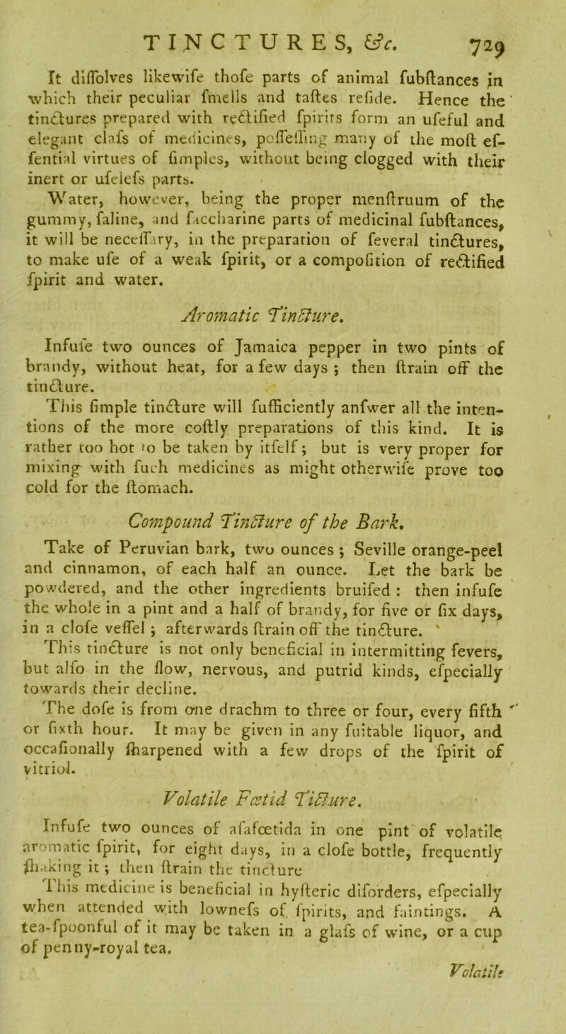 It dlflblves likewlfe thofe parts of animal fubftances in which their peculiar fmells and taftes refide. Hence the tinctures prepared with rectified fpirirs form an ufeful and elegant clafs of medicines, pofleiling maTiy of the mod ef- fential virtues of fimplcs, without being clogged with their inert or ufclefs parts. Water, however, being the proper nienftruum of the gummy, faline, and faccharine parts of medicinal fubftances, it will be needhary, in the preparation of feveral tin£tures, to make ufe of a weak fpirit, or a compofition of re<5tified fpirit and water. Aromatic 1‘inElure. Infule two ounces of Jamaica pepper In two pints of brandy, without heat, for a few days ; then ftrain off the tincture. This fimple tin£ture will fufficiently anfwer all the inten- tions of the more coftly preparations of this kind. It is rather coo hot 'o be taken by itfelf; but is very proper for mixing with fuch medicines as might otherwife prove too cold for the llomach. Compound TinAure of the Bark, Take of Peruvian bark, two ounces; Seville orange-peel and cinnamon, of each half an ounce. Let the bark be powdered, and the other ingredients bruifed : then infufe the whole in a pint and a half of brandy, for five or fix days, in a clofe veffel ; afterwards ftrain off the tincture. ' This tincture is not only beneficial in intermitting fevers, but alfo in the flow, nervous, and putrid kinds, efpecially towards their decline. The dofe Is from erne drachm to three or four, every fifth '' or fixth hour. It may be given in any fuitable liquor, and occafionally fharpened with a few drops of the fpirit of vitriol. Volatile Foetid Fidlure. Infufe two ounces of afafoetida in one pint of volatile aromatic fpirit, for eight days, in a clofe bottle, frequently fh.iking it; then flrain the tinclure 1 his medicine is beneficial in hylteric diforders, efpecially when attended with lownefs of fpirits, and faintings. A tea-fpoonful of it may be taken in a glafs of wine, or a cup of penny-royal tea. Vo!gu!*