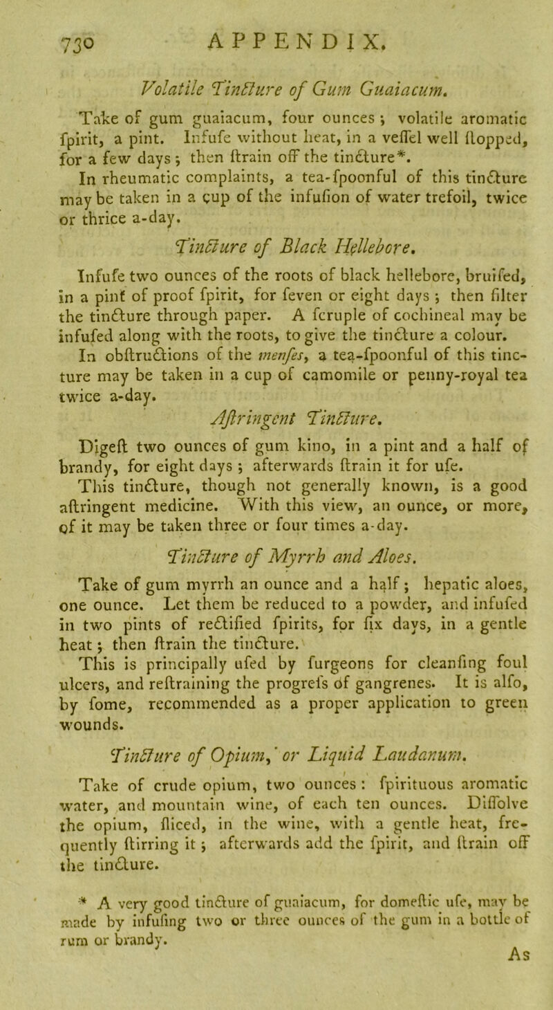 Volatile TinBure of Gum Guaiacum. Take of gum guaiacum, four ounces •, volatile aromatic fpirit, a pint. Infufe without heat, in a veffd well Hopped, for a few days •, then ftrain off the tin£ture*. In rheumatic complaints, a tea-fpoonful of this tindure maybe taken in a gup of the infufion of water trefoil, twice or thrice a-day. 'Tin^ure of Black Hellebore. Infufe two ounces of the roots of black hellebore, bruifed, in a pint of proof fpirit, for feven or eight days ; then filter the tinfture through paper. A fcruple of cochineal may be infufed along with the roots, to give the tincture a colour. In obftru£tions of the menfeSy a tea-fpoonful of this tinc- ture may be taken in a cup of camomile or penny-royal tea twice a-day. JJli'ingent ’Tm^hire. Digeft two ounces of gum kino, in a pint and a half of brandy, for eight days •, afterwards ftrain it for ufe. This tincture, though not generally known, is a good aftringent medicine. With this view, an ounce, or more, of it may be taken three or four times a-day. ‘Thi^iure of Myrrh and Aloes. Take of gum myrrh an ounce and a h^lf; hepatic aloes, one ounce. Let them be reduced to a powder, and infufed in two pints of redifted fpirits, for fix days, in a gentle heat; then ftrain the tincture. This is principally ufed by furgeons for cleanfing foul ulcers, and reftraining the progrefs of gangrenes. It is alfo, by fome, recommended as a proper application to green wounds. ^TinSlure of Opiumy' or Liquid I^audanum. Take of crude opium, two ounces: fpirituous aromatic water, and mountain wine, of each ten ounces. Diifolve the opium, fliced, in the wine, with a gentle heat, fre- quently ftlrring it j afterwards add the fpirit, and ftrain off the tin£lure. A very good tin£ture of guaiacum, for domeftic ufe, may be made by infufing two or three ounces of the gum in a bottle of rum or brandy. As