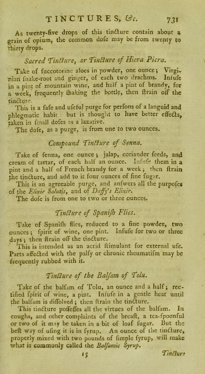As twenty-five drops of this tinfture contain about 3. grain of opium, the common dofe may be from twenty to thirty drops. Sacred I’inSfurej or ‘TinSiure of Hiera Picra. Take of fuccotorine aloes in powder, one ounce; Virgi- nian faake-root and ginger, of each two drachms. Infufe In a pint of mountain wine, and half a pint of brandy, for a week, frequently (baking the bpttle, then drain off the tiiuSlure This is a fafe and ufetul purge for perfons of a languid and phlegmatic habit but is thought to have better effe£ls, taken in finall dofes as a laxative. The dofe, as a purge, is from one fo two ounces. Compound 'TinBure of Senna. Take of fenna, one ounce ; jalap, coriander feeds, and cream of tartar, of each half an ounce. Infufe them in a pint and a half of French brandy for a week ; then drain fhe tindlure, and add to it four ounces of fine fugar. This is an agreeable purge, and anfwers all the purpofes of the Elixir Salutisy and of Dafffs Elixir. The dofe is from one to two or three ounces. EinSlure of Spantjh Flies. Take of Spanidi flies, reduced to a fine powder, two ounees ; fpirit of wine, one pint. Infufe for two or three days ; then drain off the tindfure. This is intended as an acrid dirnulant for external ufe. Parts affedted with the palfy or chronic rheumatifm may be frequently rubbed with it. EinSlure of the Baljam of Eolu. Take of the balfam of Tolu, an ounce and a half; rec- tified fpirit of wine, a pint. Infufe in a gentle heat until the balfam is diffolved ; then drain the tinfture. This tindfure poffeffes all the virtues of the balfam. In coughs, and other complaints of the bread, a tea-fpoonful or two of it may be taken in a bit of loaf fugar. But the bed way of ufing it is in fyrup. An ounce of the tindlure, properly mixed with two pounds of fimple fyrup, will make what is commonly called the Balfamic Syrup. •5 Tincture