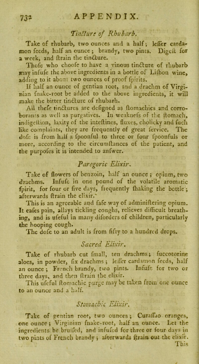 Tin^urs of Rhubarb. Take of rhubarb, two ounces and a half; lefler carda- mon feeds, half an ounce ; brandy, two pints. Digcll for 2 week, and ftrain the tinQure. Thoie who choofe to have a vinous tinddure of rhubarb may infufe the above ingredients in a bottle of Lllbon wine, adding to it about two ounces of proof fpirits. If half an ounce of gentian root, and a drachm of Virgi- nian fnake-root be added to the above ingredients, it will make the bitter tlnddure of rhubarb. All thefe tinddures are defigned as flomachics and corro- borants as well as purgatives. In W'eaknels of tl:e llomach, indigdtion, laxity of the inteftines, fluxes, cholicky and fuch like complaints, they are frequently of great fervdee. The dofe is from half a fpoonful to three or four I’poonfuls or more, according to the circumftances of the patient, and the purpofes it is intended to anfwer. Paregoric Elixir. Take of flowers of benzoin, half an ounce ; opium, two drachms. Infufe in one pound of the volatile aromatic fplrlt, for four or five days, frequently (baking the bottle ; afterwards ftrain the elixir. This is an agreeable and fafe way of adminifterlng opium. It eafes pain, allays tickling coughs, relieves difficult breath- ing, and is ufeful in many diforders of children, particularly the hooping cough. The dofe to an adult is from fifty to a hundred drops. Sacred Elixir. Take of rhubarb cut fmall, ten drachms; fuccotorine aloes, in powder, fix drachms ; lelFer cardamon feeds, half an ounce ; Fr. nch brandy, two pints. Infufe for two or three days, and then ftrain the elixir. This ufeful ftomachic purge may be taken from one ounce to an ounce and a lialf. Storaachic Elixir. Take of gentian root, two ounces; Curaflao oranges, one ounce ; Virginian fnake-root, half an ounce. Let the ingredients be bruifed, and infufed for three or four days in two pints of French brandv ; afterwarftrain out the elixir. This
