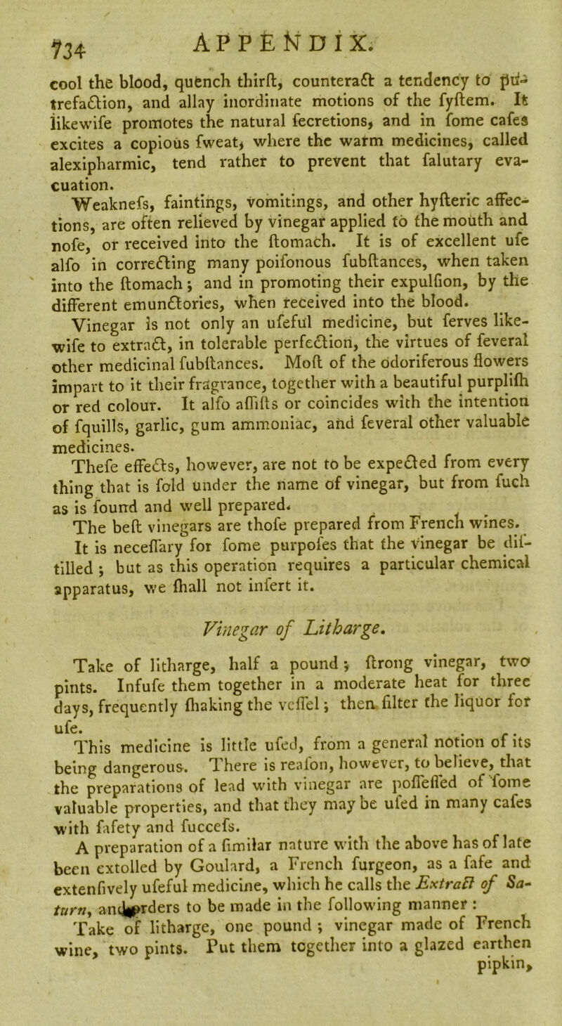 934 A P P £ N D I X. cool the blood, qufench thirft, counteraft a tendency to jJii- trefa£Hon, and allay inordinate motions of the fyftem. It iikewife promotes the natural fecretions, and in fome cafes excites a copious fweatj where the watm medicines, called alexipharmic, tend rather to prevent that falutary eva- cuation. Weaknefs, faintings, vomitings, and other hyfteric affec- tions, are often relieved by vinegar applied to the mouth and nofe, or received into the flomach. It is of excellent ufe alfo in correfting many poifonous fubftances, when taken into the ftomach; and in promoting their expulfion, by the different emunflories, when received into the blood. Vinegar is not only an ufefill medicine, but ferves like- wife to extract, in tolerable perfe£lion, the virtues of feveral other medicinal fubllances. Mod of the odoriferous flowers impart to it their fragrance, together with a beautiful purplifh or red colour. It alfo aflifls or coincides with the intention of fquills, garlic, gum ammoniac, and feveral other valuable medicines. Thefe effeds, however, are not to be expe£led from every thing that is fold under the name of vinegar, but from fuch as is found and well prepared. The bed vinegars are thofe prepared from French wines. It is neceflary for fome purpofes that the vinegar be dil- tilled ; but as this operation requires a particular chemical apparatus, we fliall not infert it. Vinegar of Litharge. Take of litharge, half a pound y drong vinegar, two pints. Infufe them together in a moderate heat for three days, frequently fliaking the vcffel y then filter the liquor for ufe. . This medicine Is little ufed, from a general notion of its being dangerous. There is reafon, however, to believe, that the preparations of lead with vinegar are poflefl'ed of fome valuable properties, and that they may be ufed in many cafes with fafety and fuccefs. A preparation of a fimilar nature with the above has of late been extolled by Goulard, a French furgeon, as a fafe and extenfively ufeful medicine, which he calls the ExtraB of Sa- turn, andiprders to be made in the following manner : Take of litharge, one pound ; vinegar made of French wine, two pints. Put them together into a glazed earthen pipkin.