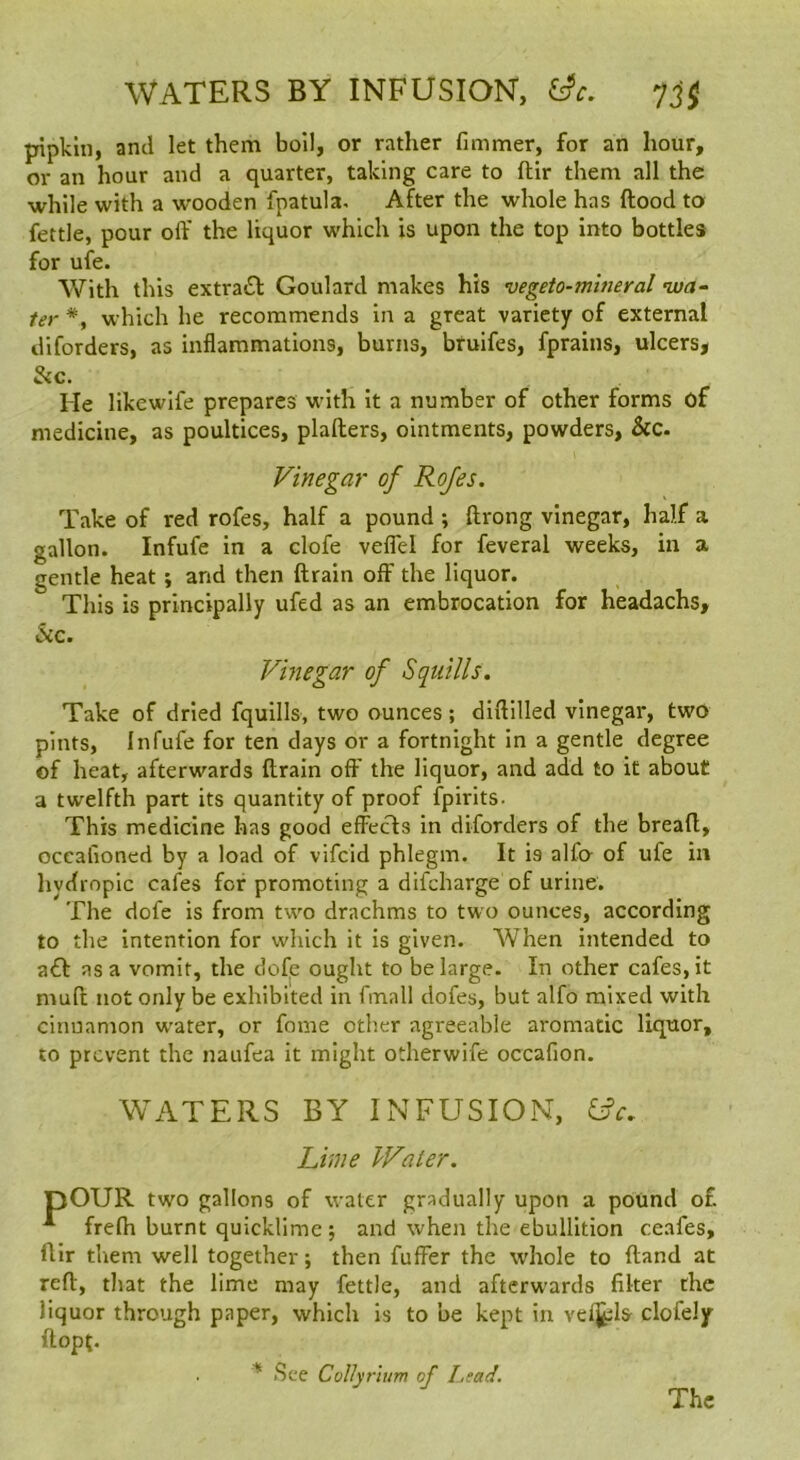 WATERS BY INFUSIOIST, yj$ pipkin, and let them boil, or rather fimmer, for an hour, or an hour and a quarter, taking care to ftir them all the while with a wooden fpatula. After the whole has flood to fettle, pour off the liquor which is upon the top into bottles for ufe. With this extrasSl Goulard makes his vegeto-mineral •wa- ter *, which he recommends in a great variety of external diforders, as inflammations, burns, bfuifes, fprains, ulcers, 3ic. He like wife prepares with it a number of other forms of medicine, as poultices, plafters, ointments, powders, &c. Vinegar of Rojes. Take of red rofes, half a pound ; ftrong vinegar, half a gallon. Infufe in a clofe veflel for feveral weeks, in a gentle heat; and then drain off the liquor. This is principally ufed as an embrocation for headachs, &c. Vinegar of Squills. Take of dried fquills, two ounces; didilled vinegar, two pints, Infufe for ten days or a fortnight in a gentle degree of heat, afterwards drain oft' the liquor, and add to it about a twelfth part its quantity of proof fpirits. This medicine has good effecls in diforders of the bread, occaiioned by a load of vifcid phlegm. It is alfo of ufe in hvdropic cafes for promoting a difcharge of urine. The dofe is from two drachms to two ounces, according to the intention for which it is given. When intended to a£l as a vomit, the dofje ought to be large. In other cafes, it mud not only be exhibited in fmall dofes, but alfo mixed with cinnamon w'ater, or fome other agreeable aromatic liquor, to prevent the naufea it might otherwife occafion. WATERS BY INFUSION, Lime Water. pOUR two gallons of water gradually upon a pound of freffi burnt quicklime ; and when the ebullition ceafes, ftir them well together; then fuffer the whole to ftand at reft, that the lime may fettle, and afterwards filter the liquor through paper, which is to be kept in velj^ls clofely ftopt. See Collynum of I,sad. The