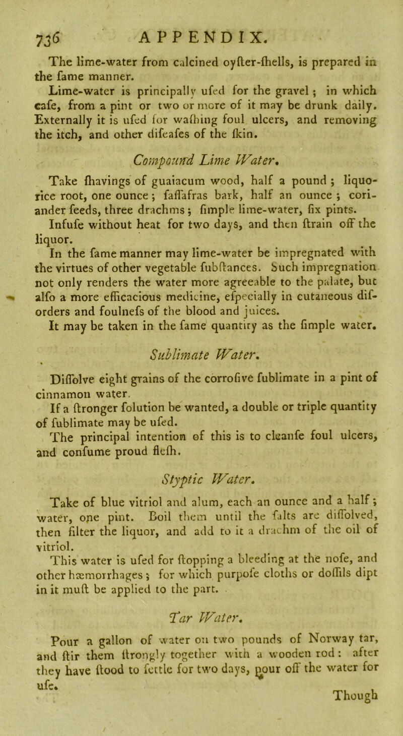 The lime-water from calcined oyfter-fhells, is prepared in the fame manner. Lime-water is principallv ufed for the gravel; in which cafe, from a pint or two or more of it may be drunk daily. Externally it is ufed for wafhing foul ulcers, and removing the itch, and other difeafes of the fkin. CompQiin'd Lime Water, Take fhavings of guaiacum wood, half a pound ; liquo- rice root, one ounce; faflafras bark, half an ounce ; cori- ander feeds, three drachms ; fimple lime-water, fix pints. Infufe without heat for two days, and then drain off the liquor. In the fame manner may lime-water be impregnated with the virtues of other vegetable fubflances. Such impregnation not only renders the water more agreeable to the palate, but alfo a more efficacious medicine, efpecially in cutaneous dif- orders and foulnefs of the blood and juices. It may be taken in the fame quantity as the fimple water. Sublimate Water. Diflblve eight grains of the corrofive fubllmate in a pint of cinnamon water. If a ftronger folution be wanted, a double or triple quantity of fublimate may be ufed. The principal intention of this is to cleanfe foul ulcers, and confume proud flefh. Styptic Water. Take of blue vitriol and alum, each an ounce and a half; water, ope pint. Boil them until the falls are diflblved, then filter the liquor, and add to it a drachm of the oil of vitriol. This water is ufed for flopping a bleeding at the nofe, and other haemorrhages ; for which purpofe cloths or dolfils dipt in it mufl be applied to the part. Lar Water. Pour a gallon of water on two pounds of Norway tar, and ftir them Itrongly together with a wooden rod: after they have flood to fettle for tw'o days, ^our of!' the w'ater for ufc» Though