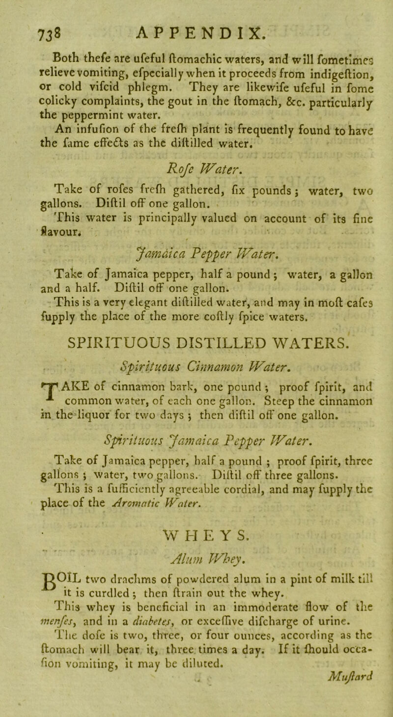 Both thefe are ufeful ftomachic waters, and will fometimcs relieve vomiting, efpccially when it proceeds from indigeftion, or cold vifcid phlegm. They are likewife ufeful in fomc colicky complaints, the gout in the ftomach, &c. particularly the peppermint water. An infufion of the frefh plant Is frequently found to have the fame effects as the diltilled water. Rojc Water. Take of rofes frefh gathered, fix pounds j water, two gallons. Diftil off one gallon. This water is principally valued on account of Its fine flavour* Jamdica Pepper Water. Take of Jamaica pepper, half a pound; water, a gallon and a half. Diftil off one gallon. This is a very elegant diftilied water, and may in moft cafes fupply the place of the more coftly fpice waters. SPIRITUOUS DISTILLED WATERS. Spirituous Cinnamon Water. AKE of cinnamon bark, one pound ; proof fpirit, and common water, of each one gallon. Steep the cinnamon in the liquor for two days ; then diftil oft' one gallon. Spirituous Jamaica Pepper Water. Take of Jamaica pepper, half a pound ; proof fpirit, three gallons ; water, two gallons. Diftil off three gallons. This is a fufficiently agreeable cordial, and may fupply the place of the Aromatic Water. WHEY S. Allan Whey. j^OlL two drachms of powdered alum in a pint of milk till it is curdled ; then ftrain out the whey. This whey is beneficial in an immoderate flow of the menfesy and in a diabetes, or exceffive difeharge of urine. The dofc is two, three, or four ounces, according as the ftomach will bear it, three times a day. If it Ihould octa- fion vomiting, it may be diluted. Mujiard