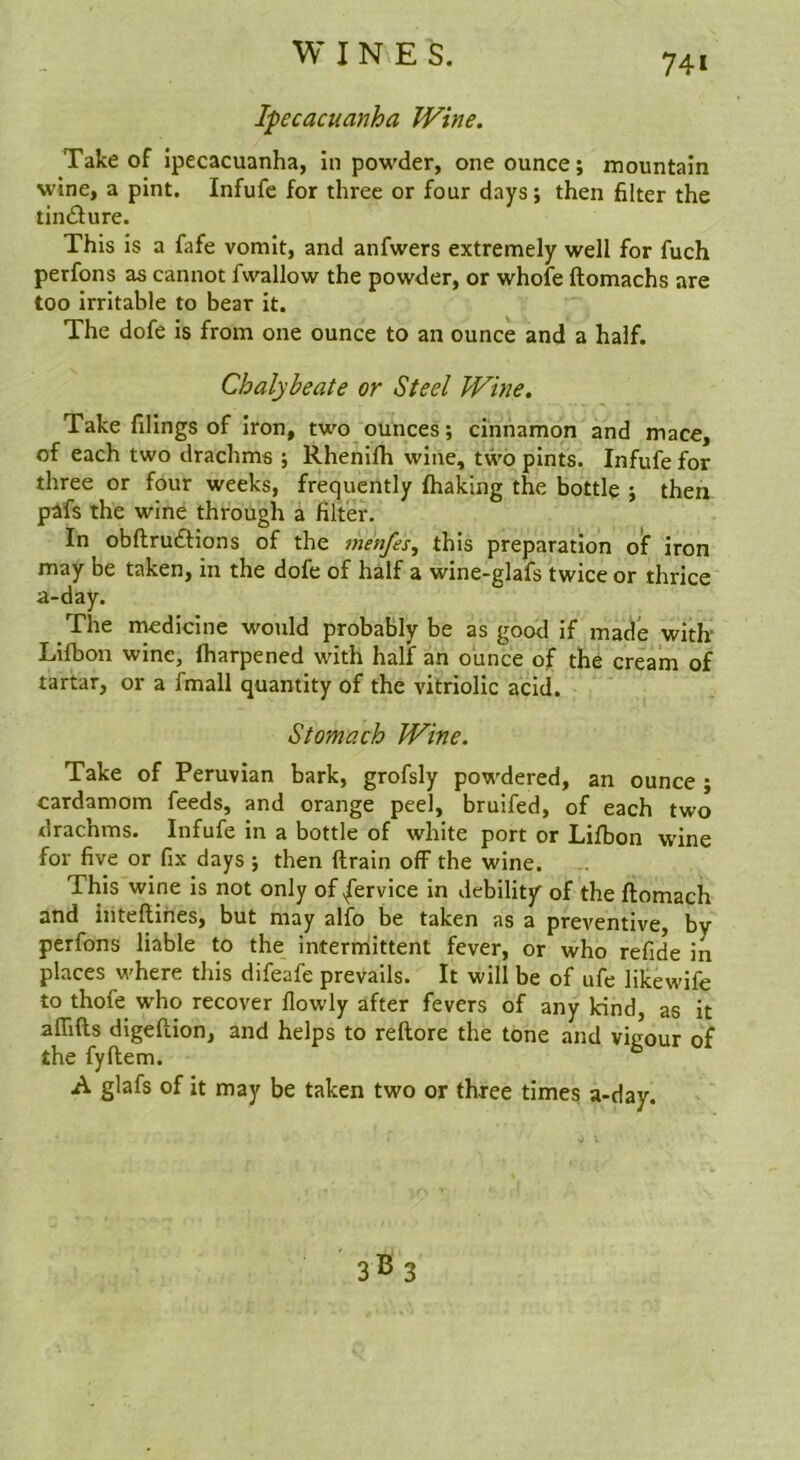 Ipecacuanha Wine. Take of ipecacuanha, in powder, one ounce; mountain wine, a pint. Infufe for three or four days; then filter the tindlure. This is a fafe vomit, and anfwers extremely well for fuch perfons as cannot fwallow the powder, or whole ftomachs are too irritable to bear it. The dofe is from one ounce to an ounce and a half. Chalybeate or Steel Wine. Take filings of iron, two ounces; cinnamon and mace, of each two drachms ; Rhenilh wine, two pints. Infufe for three or four weeks, frequently lhaking the bottle ; then pafs the wine through a filter. In obftrudlions of the menfes, this preparation oif iron may be taken, in the dofe of half a wine-glafs twice or thrice a-day. The medicine would probably be as good if made with- Lifbon wine, fharpened with half an ounce of the cream of tartar, or a fmall quantity of the vitriolic acid. Stomach Wine. Take of Peruvian bark, grofsly powdered, an ounce ; cardamom feeds, and orange peel, bruifed, of each two drachms. Infufe in a bottle of white port or Lifbon wine for five or fix days ; then ftrain off the wine. This wine is not only of .fervice in debility of the ftomach and inteftines, but may alfo be taken as a preventive, by perfons liable to the intermittent fever, or who refide in places where this difeafe prevails. It will be of ufe likewife to thofe who recover flowly after fevers of any kind, as it alTifts digellion, and helps to reftore the tone and vigour of the fyftem. A glafs of it may be taken two or three times a-day.