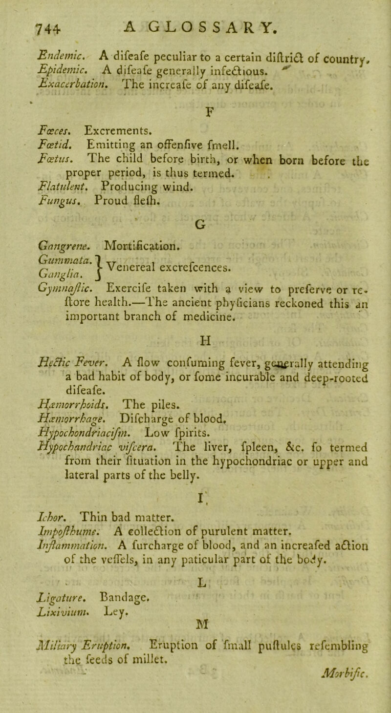 Endemic. A dlfeafe peculiar to a certain diflrid of country. Epidemic. A difeafe generally infedlious. ^ Exacerbation. The increafe of any difeafe. F Fasces. Excrements. Foetid. Emitting an ofFenfive fmell. Foetus. The child before birth, or when born before the proper period, is thus termed. Flattdent. Producing wind. Fungus. Proud flelli. G Gangrene. Mortification. Gummata. I xr ^ r }- Venereal excreicences. Lianglm. J Gyinnajiic. Exercife taken with a view to preferve or re- ftore health.—The ancient phyficians reckoned this an important branch of medicine. H HeEtic Fever. A flow consuming fever, gejjfrally attending a bad habit of body, or fome incurable and deep-rooted difeafe. Fl.tmorrhoids. The piles. Hcemorrhage. Difcharge of blood, Hypochondriacifm. Low fpirits. Hypochandriac vifcera. The liver, fpleen, &c. fo termed from their fituation in the hypochondriac or upper and lateral parts of the belly. I. Ichor. Thin bad matter. Itnpojlhume. A colledlion of purulent matter. Infiammation. A furcharge of blood, and an increafed addion of the vcflels, in any paticular part of the body. L Ligature. Bandage. Lixivium. Ley. M Miliary Eruption. Eruption of finall puflulcs the feeds of millet. refembling Morhifc.