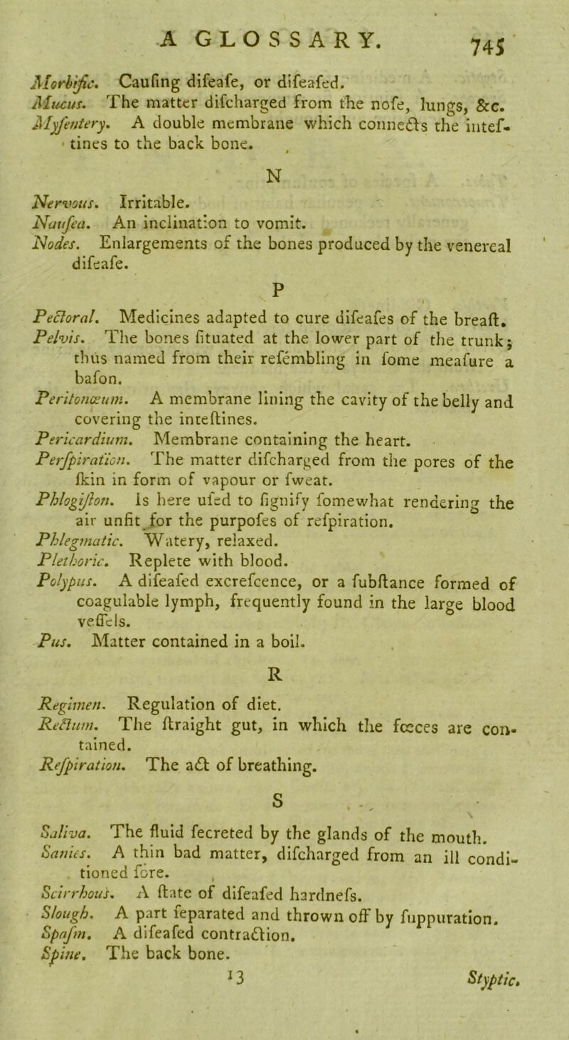 Morbific. Caufing difeafe, or difeafed. Alucus. The matter difcharged from the nofe, lungs, &c. Alyfentery. A double membrane which conneds the intef- • tines to the back bone. N Nervous. Irritable. Natifea. An inclination to vomit. Nodes. Enlargements of the bones produced by the venereal difeafe. P Pectoral. Medicines adapted to cure difeafes of the breaft. Pelvis. The bones fituated at the lower part of the trunk; thus named from their refembling in fome meafure a bafon. Peritonaeum. A membrane lining the cavity of the belly and covering the inteftines. Pericardium. Membrane containing the heart. Perfpiration. The matter difcharged from the pores of the (kin in form of vapour or fweat. Phlogijhn. is here ufed to fignify fomewhat rendering the air unfit^for the purpofes of refpiration. Phlegmatic. Watery, relaxed. Plethoric. Replete with blood. Polypus. A difeafed excrefcence, or a fubftance formed of coagulable lymph, frequently found in the large blood veffcls. Pus. Matter contained in a boil. R Regimen. Regulation of diet. ReHum. The ftraight gut, in which the fceces are con- tained. Refpiration. The ad of breathing. S \ Saliva. The fluid fecreted by the glands of the mouth. Sanies. A thin bad matter, difcharged from an ill condi- tioned fore. Scirrhous. A ftate of difeafed hardnefs. Slough. A part leparated and thrown off by fnppuratlon. Spafm. A difeafed contradion. Spine. The back bone. ^ 3 Styptic,