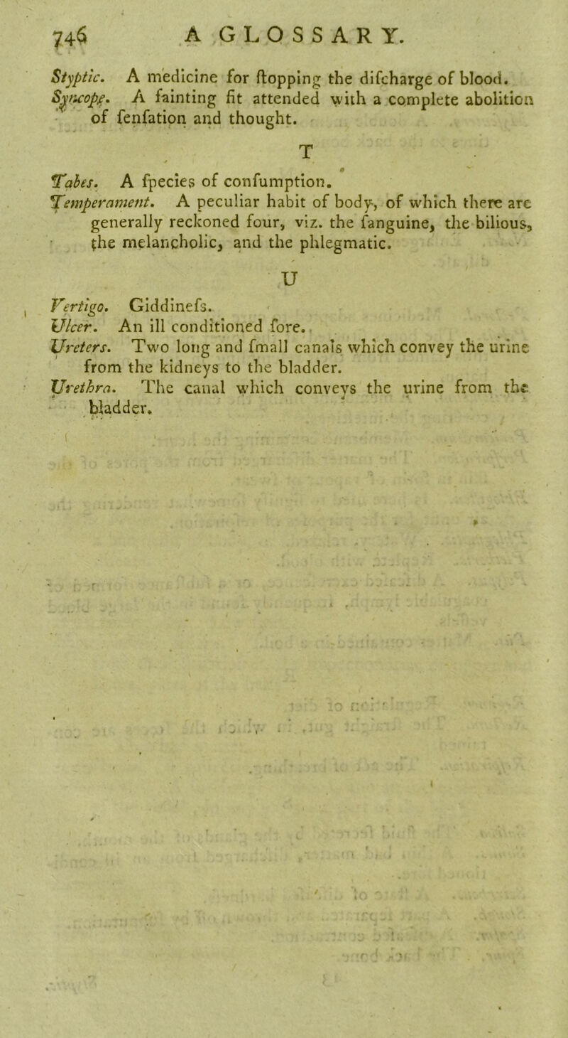 Styptic. A medicine for flopping the dlfcharge of blood. S^/icop^. A fainting fit attended with a complete abolition of fenfation and thought. T ■ . Tahes. A fpecieg of confumption. ^empermnent. A peculiar habit of body, of which there are generally reckoned four, viz. the fanguine, the bilious, the melancholic, and the phlegmatic. U Vertigo. GIddInefs. Ulcer. An ill conditioned fore., Ureters. Two long and fmall canals which convey the urine from the kidneys to the bladder. Urethra. The canal which conveys the urine from the bladder. ( 4 t