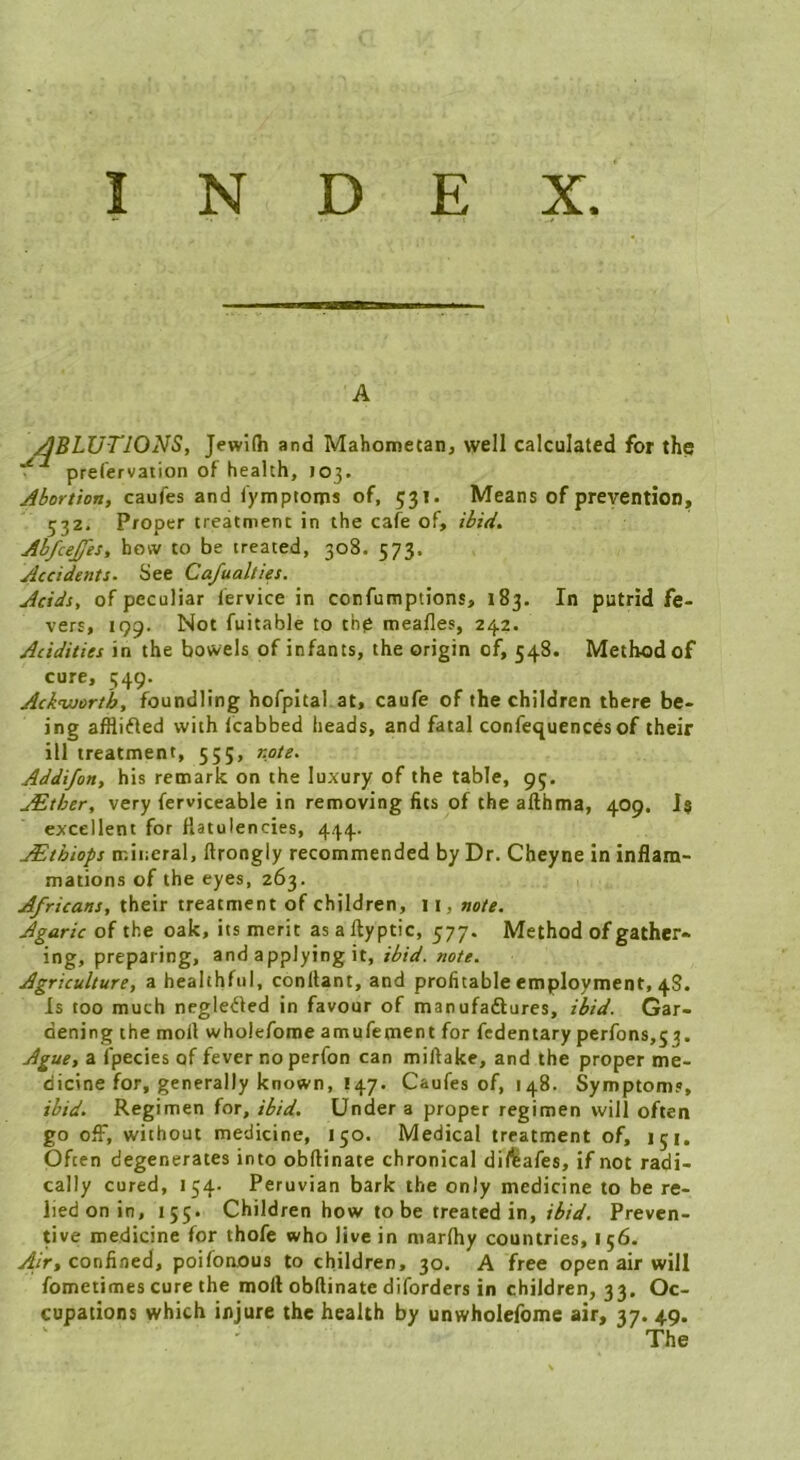 A ^BLUTIONS, Jewidi and Mahometan, well calculated for the prefervation of health, 103. Abortion, caufes and fymptoms of, 531. Means of prevention, 53Z. Proper treatment in the cafe of, ibid. Ab/cejfes, bow to be treated, 308. 573. Accidents. See Cafualties. Acids, of peculiar fervice in confumptions, 183. In putrid fe- vers, 199. Not fuitable to tbp meafles, 242. Acidities in the bowels of infants, the origin of, 548. Method of cure, 549. Acknuortb, foundling hofpital at, caufe of the children there be- ing afflifted with Icabbed heads, and fatal confequences of their ill treatment, 555, note. Addifon, his remark on the luxury of the table, 95. jEther, very ferviceable in removing fits of the allhma, 409. J« excellent for flatulencies, 444. jEthiops mineral, ftrongly recommended by Dr. Cheyne in inflam- mations of the eyes, 263. Africans, their treatment of children, 11, note. Agaric of the oak, its merit as a ftyptic, 577. Method of gather* ing, preparing, and applying it, ibid. note. Agriculture, a healthful, conllant, and profitable employment, 48. Is too much negleOed in favour of manufadlures, ibid. Gar- dening the moll wholefome amufement for fcdentary perfons,53. Ague, a fpecies of fever no perfon can millake, and the proper me- dicine for, generally known, 147. Caufes of, 148. Symptoms, ibid. Regimen for, ibid. Under a proper regimen will often go off, without medicine, 150. Medical treatment of, 151, Often degenerates into obftinate chronical dil^afes, if not radi- cally cured, 154. Peruvian bark the only medicine to be re- lied on in, 155. Children how to be treated in, Preven- tive medicine for thofe who live in marfhy countries, 156. Air, confined, poifonous to children, 30. A free open air will fometimes cure the mort obllinate diforders in children, 33. Oc- cupations which injure the health by untvholefome air, 37. 49. The