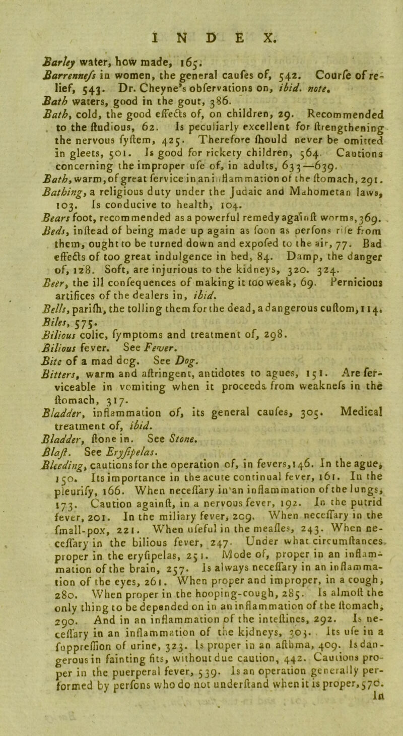 water, how made, 165. Barrenne/s in women, the general caufes of, 542. Cour/c of re- lief, 543. Dr. Cheyne’s obfervations on, iiiW. note, Bath waters, good in the gout, 386. Bath, cold, the good efredts of, on children, 29. Recommended to the iludious, 62. Is peculiarly excellent for ftrengthening the nervous fyflem, 425. Therefore Ihould never be omitted in gleets, 501. Is good for rickety children, 564. Cautions concerning the improper ufe of, in adults, 633—639. Bath, warm, of great fervice in ani .Hammation ot the ftomach, 291. Bathing, z. religious duty under the Judaic and Mahometan laws, 103. Is conducive to health, 104. Bears foot, recommended as a powerful remedy again ft worms,369. Be<^s, infteadof being made up again as foon as perfons rile from them, ought to be turned down and expofed to the air, 77. Bad eft'edls of too great indulgence in bed, 84. Damp, the danger of, 128. Soft, are injurious to the kidneys, 320. 324. Beer, the ill confequences of making it too weak, 69. Pernicious artifices of the dealers in, iiisi. Bells, parilh, the tolling them for the dead, a dangerous cuftom, 114. Biles, 575. Bilious colic, fymptoms and treatment of, 298. Bilious fever. See Fever. Bite of a mad deg. See Dog. Bitters, warm and aftringent, antidotes to agues, 15I. Are fer- viceable in vomiting when it proceeds, from weaknefs in the ftomach, 317. Bladder, inflammation of. Its general caufes, 305. Medical treatment of, ihid. Bladder, ftone in. See Stone. Blajl. See Eryjlpelas. cautions for the operation of, in fevers,146. In the ague* 130. Its importance in the acute continual fever, 161. In the pleurify, 166. When necefl'ary in an inflammation ofthe lungs, 173. Caution againft, in a nervous fever, 192. In the putrid fever, 201. In the miliary fever, 209. When neceflary in the fmall-pox, 221. When ufeful in the nieafles, 243. When ne- ceflary in the bilious fever, 247. Under what circumftances. proper in the eryfipelas, 251. Mode of, proper in an inflame mation of the brain, 257. Is always neceflary in an inflamma- tion of the eyes, 261. When proper and improper, in a cough, 280. When proper in the hooping-cough, 285. Is almolt the only thing to be depended on in an inflammation of the ftomach, 290. And in an inflammation of the inteftines, 292. Is ne- cefl'ary in an inflammation of the kjdneys, 303. its ufe in a fuppreflion of urine, 323. Is proper in an afthma, 409. Isdan- gerousin faintingfits, without due caution, 442. Cautions pro- per in the puerperal fever, 539. Is an operation generally per- formed by perfons who do not underftand when it is proper, 57c.