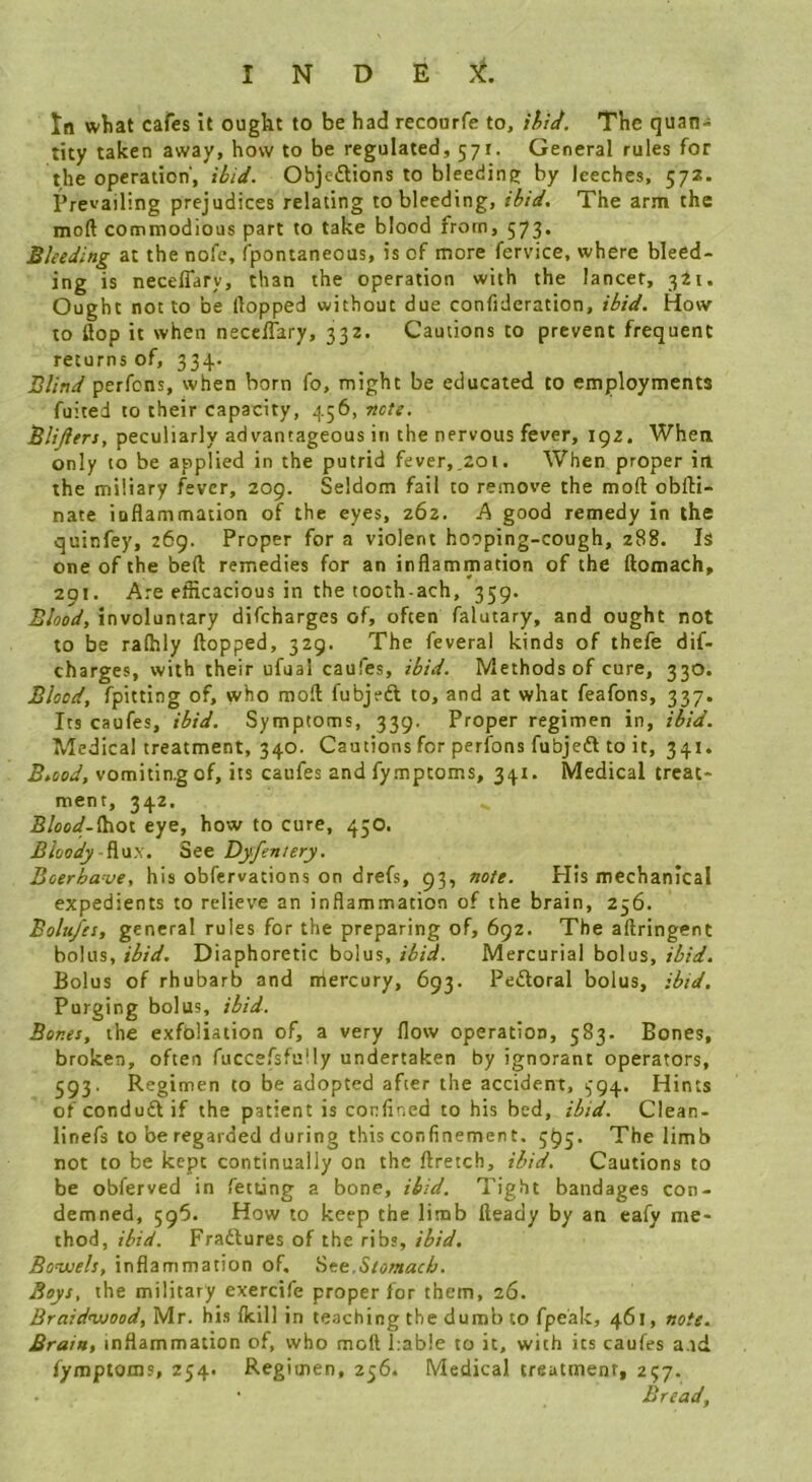 In what cafes it ought to be had recoorfe to, ihid. The quan- tity taken away, how to be regulated, 571. General rules for the operation', ibid. Objedtions to bleeding by leeches, 572. Prevailing prejudices relating to bleeding, ibid. The arm the moft commodious part to take blood from, 573. Bleeding at the nofe, fpontaneous, is of more fervice, where bleed- ing is necelTary, than the operation with the lancet, 341. Ought not to be Hopped without due confideration, ibid. How to flop it when necelTary, 332. Cautions to prevent frequent returns of, 334. Blind perfons, when born fo, might be educated to employments fuited to their capacity, 456, note. Blifttrs, peculiarly advantageous in the nervous fever, 192. When only to be applied in the putrid fever,.201. When proper in the miliary fever, 209. Seldom fail to remove the moft oblli- nate inflammation of the eyes, 262. h good remedy in the quinfey, 269. Proper for a violent hooping-cough, 288. Is one of the bell remedies for an inflammation of the flomach, 291. Are efficacious in the tooth-ach, 359. Blood, involuntary difeharges of, often falutary, and ought not to be raffily flopped, 329. The feveral kinds of thefe dif- eharges, with their ufual caufes, ibid. Methods of cure, 330. Blood, fpitting of, who moft fubjeft to, and at what feafons, 337. Its caufes, ibid. Symptoms, 339. Proper regimen in, ibid. Medical treatment, 340. Cautions for perfons fubjeft to it, 341. vomiting of, its caufes and fymptoms, 341. Medical treat- ment, 342. 5/W-lhot eye, how to cure, 450. Bloody -^\xx. Djfeniery. Bcerhave, his obfervations on drefs, 93, note. His mechanical expedients to relieve an inflammation of the brain, 256. Bolitfes, general rules for the preparing of, 692. The aftringent bolus, ibid. Diaphoretic bolus, ibid. Mercurial bolus, ibid. Bolus of rhubarb and mercury, 693. Pedloral bolus, ibid. Purging bolus, ibid. Bones, the exfoliation of, a very flow operation, 583. Bones, broken, often fuccefsfu!ly undertaken by ignorant operators, 593. Regimen to be adopted after the accident, i,-g4. Hints ofeonduft if the patient is corfined to his bed, ibid. Clean- linefs to be regarded during this confinement. 595. The limb not to be kept continually on the ftretch, ibid. Cautions to be obferved in fetting a bone, ibid. Tight bandages con- demned, 595. How to keep the limb fleady by an eafy me- thod, ibid. Fradures of the ribs, ibid. Bovjels, inflammation of. Stomach. Boys, the military exercife proper for them, 26. Braid’vjood, Mr. his {kill in teaching the dumb to fpeak, 461, note. Brain, inflammation of, who moll Table to it, with its caufes a.id fymptoms, 254. Regimen, 256, Medical treatment, 257. Bread,